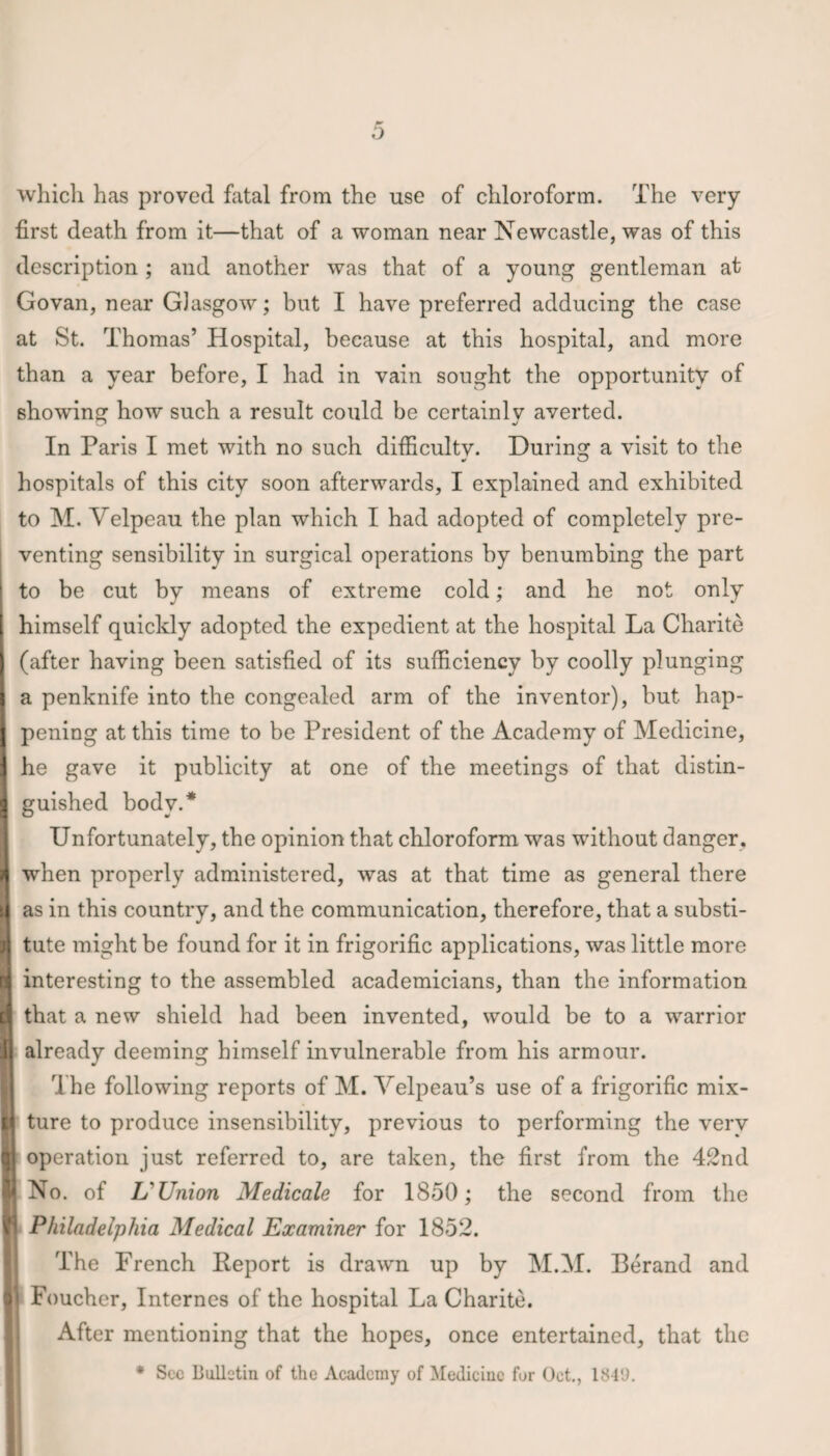 which has proved fatal from the use of chloroform. The very first death from it—that of a woman near Newcastle, was of this description; and another was that of a young gentleman at Govan, near Glasgow; but I have preferred adducing the case at St. Thomas’ Hospital, because at this hospital, and more than a year before, I had in vain sought the opportunity of showing how such a result could be certainly averted. In Paris I met with no such difficultv. During a visit to the ut O hospitals of this city soon afterwards, I explained and exhibited to M. Velpeau the plan which I had adopted of completely pre¬ venting sensibility in surgical operations by benumbing the part to be cut by means of extreme cold; and he not only ( himself quickly adopted the expedient at the hospital La Charite (after having been satisfied of its sufficiency by coolly plunging I a penknife into the congealed arm of the inventor), but hap- I pening at this time to be President of the Academy of Medicine, he gave it publicity at one of the meetings of that distin¬ guished body.* Unfortunately, the opinion that chloroform was without danger, when properly administered, was at that time as general there as in this country, and the communication, therefore, that a substi- j tute might be found for it in frigorific applications, was little more G interesting to the assembled academicians, than the information q that a new shield had been invented, would be to a warrior I already deeming himself invulnerable from his armour. 1 he following reports of M. Velpeau’s use of a frigorific mix- | ture to produce insensibility, previous to performing the very operation just referred to, are taken, the first from the 42nd | No. of L' Union Medicale for 1850; the second from the Philadelphia Medical Examiner for 1852. The French Report is drawn up by M.M. Berand and j Foucher, Internes of the hospital La Charite. After mentioning that the hopes, once entertained, that the * Sec Bulletin of the Academy of Medicine for Oct., 1840.
