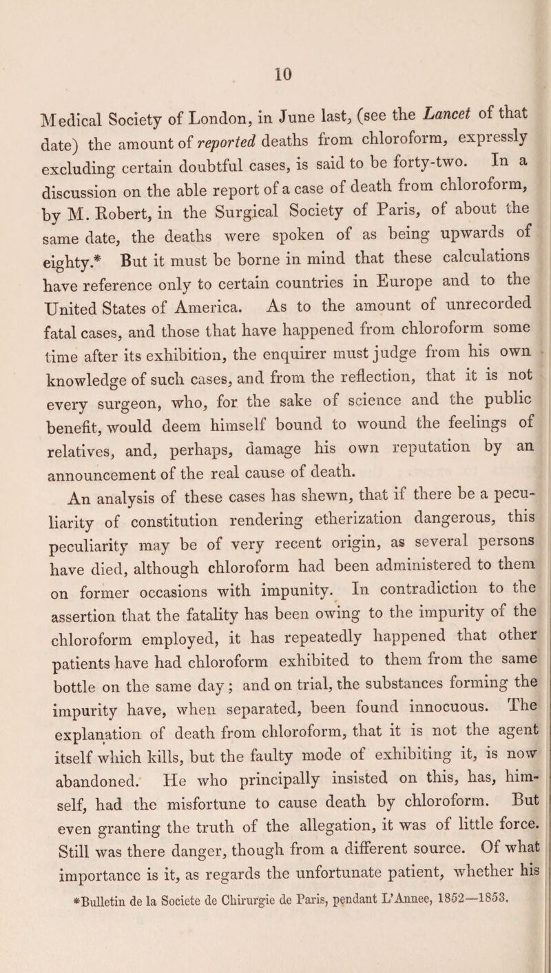 Medical Society of London, in June last, (see the Lancet of that date) the amount of reported deaths from chloroform, expressly excluding certain doubtful cases, is said to be forty-two. In a discussion on the able report of a case of death from chloroform, by M. Bobert, in the Surgical Society of Paris, of about the same date, the deaths were spoken of as being upwards of eighty.* But it must be borne in mind that these calculations have reference only to certain countries in Europe and to the United States of America. As to the amount of unrecorded fatal cases, and those that have happened from chloroform some time after its exhibition, the enquirer must judge from his own knowledge of such cases, and from the reflection, that it is not every surgeon, who, for the sake of science and che public benefit, would deem himself bound to wound the feelings of relatives, and, perhaps, damage his own reputation by an announcement of the real cause of death. An analysis of these cases has shewn, that if there be a pecu¬ liarity of constitution rendering etherization dangerous, this peculiarity may be of very recent origin, as several persons have died, although chloroform had been administered to them on former occasions with impunity. In contradiction to the assertion that the fatality has been owing to the impurity of the chloroform employed, it has repeatedly happened that other patients have had chloroform exhibited to them from the same bottle on the same day; and on trial, the substances forming the i impurity have, when separated, been found innocuous. I he explanation of death from chloroform, that it is not the agent ! itself which kills, but the faulty mode of exhibiting it, is now ; abandoned. He who principally insisted on this, has, him¬ self, had the misfortune to cause death by chloroform. But even granting the truth of the allegation, it was of little force. Still was there danger, though from a different source. Of what importance is it, as regards the unfortunate patient, whether his ^Bulletin de la Societe de Chirurgie de Paris, pendant L’Annee, 1852—1853.