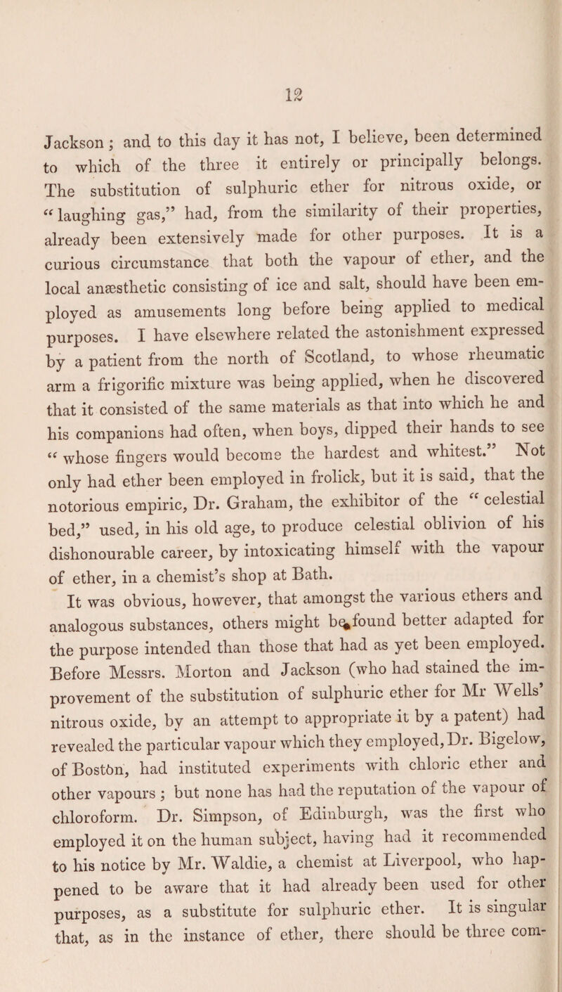 Jackson; and to this day it has not, I believe, been determined to which of the three it entirely or principally belongs. The substitution of sulphuric ether for nitrous oxide, or iC laughing gas,” had, from the similarity of their properties, already been extensively made for other purposes. It is a curious circumstance that both the vapour of ether, and the local anaesthetic consisting of ice and salt, should have been em¬ ployed as amusements long before being applied to medical purposes. I have elsewhere related the astonishment expressed by a patient from the north of Scotland, to whose rheumatic arm a frigorific mixture was being applied, when he discovered that it consisted of the same materials as that into which he and his companions had often, when boys, dipped their hands to see i( whose fingers would become the hardest and whitest. Ivot only had ether been employed in frolick, but it is said, that the notorious empiric, Dr. Graham, the exhibitor of the “ celestial bed,” used, in his old age, to produce celestial oolivion of his dishonourable career, by intoxicating himseli with the vapour of ether, in a chemist’s shop at Bath. It was obvious, however, that amongst the various ethers and analogous substances, others might b<%found better adapted for the purpose intended than those that had as yet been employed. Before Messrs. Morton and Jackson (who had stained the im¬ provement of the substitution of sulphuric ether for Mr M ells nitrous oxide, by an attempt to appropriate it by a patent) had revealed the particular vapour which they employed, Dr. Bigelow, of Boston, had instituted experiments with chloric ether and other vapours ; but none has had the reputation of the vapour of chloroform. Dr. Simpson, of Edinburgh, was the first who employed it on the human subject, having had it recommencied to his notice by Mr. Waldie, a chemist at Liverpool, who hap¬ pened to be aware that it had already been used for other purposes, as a substitute for sulphuric ether. It is singular that, as in the instance of ether, there should be three com-