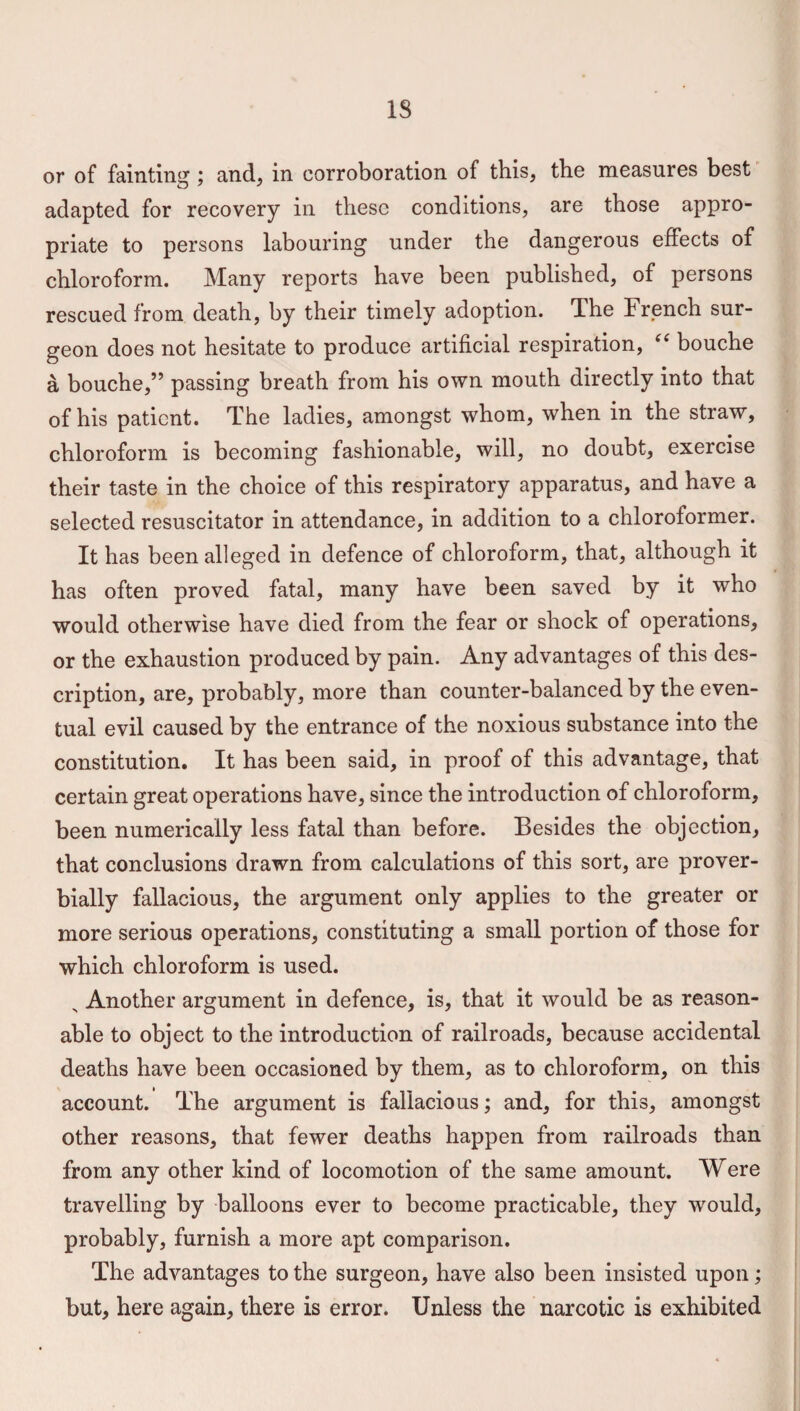 IS or of fainting; and, in corroboration of this, the measures best adapted for recovery in these conditions, are those appro¬ priate to persons labouring under the dangerous effects of chloroform. Many reports have been published, of persons rescued from death, by their timely adoption. The French sur¬ geon does not hesitate to produce artificial respiration, “ bouche a bouche,” passing breath from his own mouth directly into that of his patient. The ladies, amongst whom, when in the straw, chloroform is becoming fashionable, will, no doubt, exercise their taste in the choice of this respiratory apparatus, and have a selected resuscitator in attendance, in addition to a chloroformer. It has been alleged in defence of chloroform, that, although it has often proved fatal, many have been saved by it who would otherwise have died from the fear or shock of operations, or the exhaustion produced by pain. Any advantages of this des¬ cription, are, probably, more than counter-balanced by the even¬ tual evil caused by the entrance of the noxious substance into the constitution. It has been said, in proof of this advantage, that certain great operations have, since the introduction of chloroform, been numerically less fatal than before. Besides the objection, that conclusions drawn from calculations of this sort, are prover¬ bially fallacious, the argument only applies to the greater or more serious operations, constituting a small portion of those for which chloroform is used. N Another argument in defence, is, that it would be as reason¬ able to object to the introduction of railroads, because accidental deaths have been occasioned by them, as to chloroform, on this account. The argument is fallacious; and, for this, amongst other reasons, that fewer deaths happen from railroads than from any other kind of locomotion of the same amount. Were travelling by balloons ever to become practicable, they would, probably, furnish a more apt comparison. The advantages to the surgeon, have also been insisted upon; but, here again, there is error. Unless the narcotic is exhibited