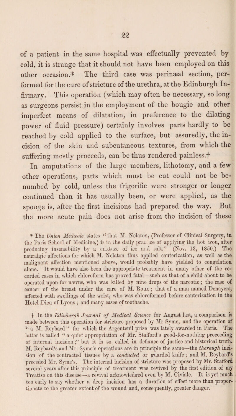 of a patient in the same hospital was effectually prevented by cold, it is strange that it should not have been employed on this other occasion.* The third case was perinseal section, per¬ formed for the cure of stricture of the urethra, at the Edinburgh In¬ firmary. This operation (which may often be necessary, so long as surgeons persist in the employment of the bougie and other imperfect means of dilatation, in preference to the dilating power of fluid pressure) certainly involves parts hardly to be reached by cold applied to the surface, but assuredly, the in¬ cision of the skin and subcutaneous textures, from which the suffering mostly proceeds, can be thus rendered painless.f In amputations of the large members, lithotomy, and a few other operations, parts which must be cut could not be be¬ numbed by cold, unless the frigorific were stronger or longer continued than it has usually been, or were applied, as the sponge is, after the first incisions had prepared the way. But the more acute pain does not arise from the incision of these * The Union Mediccile slates “that M. Nelaton, (Professor of Clinical Surgery, in the Paris School of Medicine,) is in the daily practice of applying the hot iron, after producing insensibility by a mixture of ice and salt.” (Nov. 13, 1850.) The neuralgic affections for which M. Nelaton thus applied cauterization, as well as the malignant affection mentioned above, would probably have yielded to congelation alone. It would have also been the appropriate treatment in many other of the re¬ corded cases in which chloroform has proved fatal—such as that of a child about to be operated upon for nsevus, who was killed by nine drops of the narcotic ; the case of cancer of the breast under the care of M. Roux; that of a man named Denayers, affected with swellings of the wrist, who was chloroformed before cauterization in the Hotel Dieu of Lyons ; and many cases of toothache. f In the Edinburgh Journal of Medical Science for August last, a comparison is made between this operation for stricture proposed by Mr Syme, and the operation of “ a M. Reybard ” for which the Argenteuil prize was lately awarded in Paris. The latter is called “ a quiet appropriation of Mr. Stafford’s good-for-nothing proceeding of internal incisionbut it is so called in defiance of justice and historical truth. M. Reybard’s and Mr. Syme’s operations are in principle the same—the thorough inci¬ sion of the contracted tissues by a conducted or guarded knife; and M. Reybard’s preceded Mr. Syme’s. The internal incision of stricture was proposed by Mr. Stafford several years after this principle of treatment was revived by the first edition of my Treatise on this disease—a revival acknowledged even by M. Civiale. It is yet much too early to say whether a deep incision has a duration of effect more than propor¬ tionate to the greater extent of the wound and, consequently, greater danger.