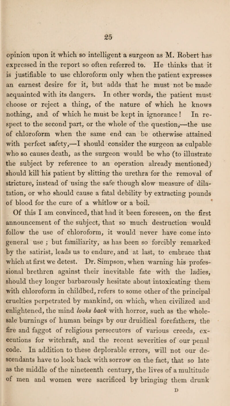 opinion upon it which so intelligent a surgeon as M. Robert has expressed in the report so often referred to. He thinks that it is justifiable to use chloroform only when the patient expresses an earnest desire for it, but adds that he must not be made acquainted with its dangers. In other words, the patient must choose or reject a thing, of the nature of which he knows nothing, and of which he must be kept in ignorance! In re¬ spect to the second part, or the whole of the question,—the use of chloroform when the same end can be otherwise attained with perfect safety,—I should consider the surgeon as culpable who so causes death, as the surgeon would be who (to illustrate the subject by reference to an operation already mentioned) should kill his patient by slitting the urethra for the removal of stricture, instead of using the safe though slow measure of dila¬ tation, or who should cause a fatal debility by extracting pounds of blood for the cure of a whitlow or a boil. Of this I am convinced, that had it been foreseen, on the first announcement of the subject, that so much destruction would follow the use of chloroform, it would never have come into general use ; but familiarity, as has been so forcibly remarked by the satirist, leads us to endure, and at last, to embrace that which at first we detest. Dr. Simpson, when warning his profes¬ sional brethren against their inevitable fate with the ladies, should they longer barbarously hesitate about intoxicating them with chloroform in childbed, refers to some other of the principal cruelties perpetrated by mankind, on which, when civilized and enlightened, the mind looks back with horror, such as the whole¬ sale burnings of human beings by our druidical forefathers, the fire and faggot of religious persecutors of various creeds, ex¬ ecutions for witchraft, and the recent severities of our penal code. In addition to these deplorable errors, will not our de¬ scendants have to look back with sorrow on the fact, that so late as the middle of the nineteenth century, the lives of a multitude of men and women were sacrificed by bringing them drunk D