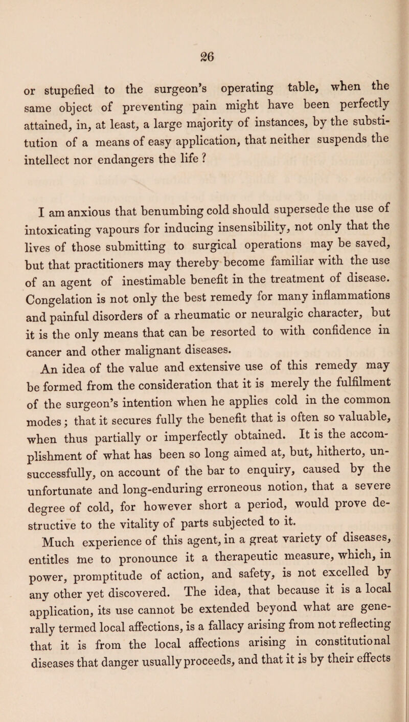 or stupefied to the surgeon’s operating table, when the same object of preventing pain might have been perfectly attained, in, at least, a large majority of instances, by the substi¬ tution of a means of easy application, that neither suspends the intellect nor endangers the life ? I am anxious that benumbing cold should supersede the use of intoxicating vapours for inducing insensibility, not only that the lives of those submitting to surgical operations may be saved, but that practitioners may thereby become familiar with the use of an agent of inestimable benefit m the treatment of disease. Congelation is not only the best remedy for many inflammations and painful disorders of a rheumatic or neuralgic character, but it is the only means that can be resorted to with confidence in cancer and other malignant diseases. An idea of the value and extensive use of this remedy may be formed from the consideration that it is merely the fulfilment of the surgeon’s intention when he applies cold in the common modes; that it secures fully the benefit that is often so valuable, when thus partially or imperfectly obtained. It is the accom¬ plishment of what has been so long aimed at, but, hitherto, un¬ successfully, on account of the bar to enquiry, caused by the unfortunate and long-enduring erroneous notion, that a severe degree of cold, for however short a period, would piove de structive to the vitality of parts subjected to it. Much experience of this agent, in a great variety of diseases, entitles me to pronounce it a therapeutic measure, which, in power, promptitude of action, and safety, is not excelled by any other yet discovered. The idea, that because it is a local application, its use cannot be extended beyond what are gene¬ rally termed local affections, is a fallacy arising from not reflecting that it is from the local affections arising in constitutional diseases that danger usually proceeds, and that it is by their effects