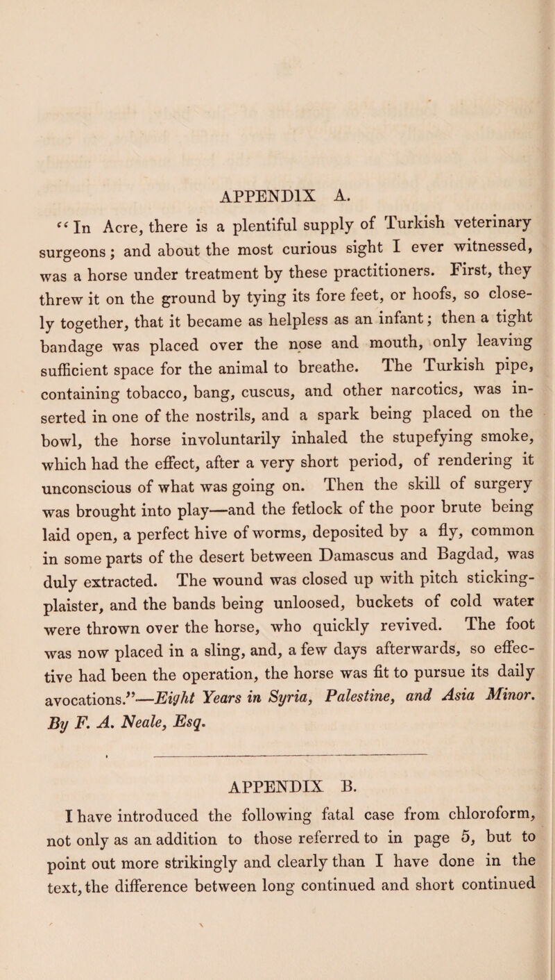 <( In Acre, there is a plentiful supply of lurkish veterinary surgeons; and about the most curious sight I ever witnessed, was a horse under treatment by these practitioners. First, they threw it on the ground by tying its fore feet, or hoofs, so close¬ ly together, that it became as helpless as an infant; then a tight bandage was placed over the nose and mouth, only leaving sufficient space for the animal to breathe. The Turkish pipe, containing tobacco, bang, cuscus, and other narcotics, was in¬ serted in one of the nostrils, and a spark being placed on the bowl, the horse involuntarily inhaled the stupefying smoke, which had the effect, after a very short period, of rendering it unconscious of what was going on. Then the skill of surgery was brought into play—and the fetlock of the poor brute being laid open, a perfect hive of worms, deposited by a fly, common in some parts of the desert between Damascus and Bagdad, was duly extracted. The wound was closed up with pitch sticking- plaister, and the bands being unloosed, buckets of cold water were thrown over the horse, who quickly revived. The foot was now placed in a sling, and, a few days afterwards, so effec¬ tive had been the operation, the horse was fit to pursue its daily avocations.”—Eight Years in Syria, Palestine, and Asia Minor. By F. A. Neale, Esq. APPENDIX B. I have introduced the following fatal case from chloroform, not only as an addition to those referred to in page 5, but to point out more strikingly and clearly than I have done in the text, the difference between long continued and short continued