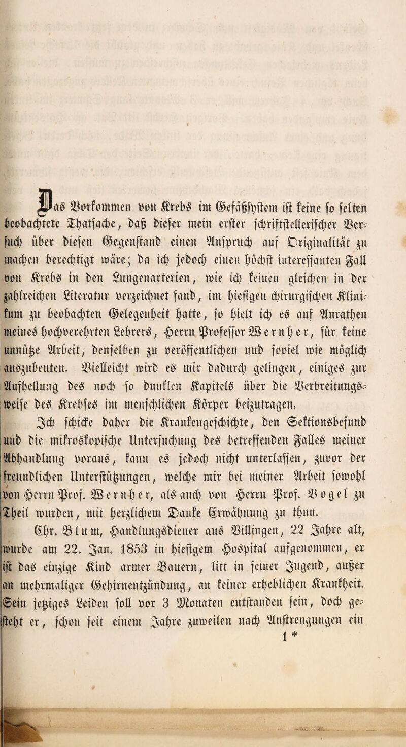 Vorfotnmen oon $rcb3 im Gefägfpftem ift feine fo fetten beobachtete 5^f>atfad?e ^ ba§ biefer mein erfter fcöriftfMerifcher Ver^ fu<h über biefen Gegenftanb einen Anfprud? auf Originalität zu machen berechtigt märe; ba ich jebcd> einen höchft intereffanten galt ooit $rebs in ben ßungenarterien, tote ich feinen gleichen in ber zahlreichen Literatur oer^eichnet fanb, im hieftgen chirurgifdien $lini= fum zu beobachten Gelegenheit hatte, fo hielt ich es auf Anrathen meinet hochverehrten SebrerS, «Jperrn <ßrofeffor 2ß e r n h e r, für feine unnütze Arbeit, benfelben ju oeröffentlichen unb footel toie möglich au^ubeuten. Vielleicht toirb eg mir baburch gelingen, einiget pr Aufhellung be$ noch fo bunfielt Kapitels über bte Verbreitung^- toeife beö Ärebfeä im nteufchlichen Körper beantragen. 3ch fchtcfe baher bte tonfengefchidjte, ben ©eftionöbefunb unb bie nttfroöfoptfdje Unterfuchung beP betreffenben gattet meiner lAbhanblung oorauS, fantt e$ jebocb nicht unterlaffen, ^uoor ber ifreunblichen Unterftühitngen, welche mir bei meiner Arbeit fotoohl ioon <£>errn $rof. SB e ruh er, als auch von §errn *ßrof. Vogel zu i^heü mürben, mit herzlichem Oanfe Erwähnung $u thurt. | Gl;r. Vlurn, £>anblnngSbiener aus Villingen, 22 2>ahre alt, jtourbe am 22. 3an* 1853 in hieftgem «JwSpital aufgenommen, er ift baS einzige ßinb armer Vauern, litt in feiner Sugenb, außer an mehrmaliger Gehirncntzünbung, an feiner erheblichen ^ranfheit peilt jeßtgeS Selben foll oor 3 Monaten entftanben fein, hoch ge= ifteht er, fd;oit feit einem 3ahre zuweilen uach Anjirengungen ein