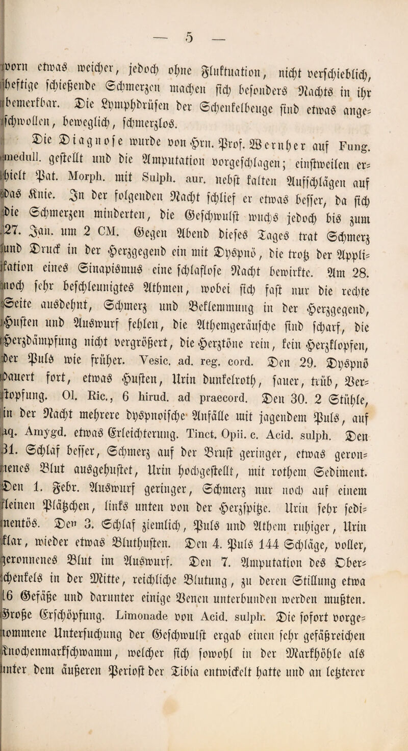 üorn etwas weiter, jebod) oljne gfuftuation, nt($t herfdjieblid), i^efti(]e fdneßenbe ©cbmcqen machen jtd; befonberS 9?acf)tS in tyr Ibemerfbar. 2)ie £pmp(;brüfen ber ©cpenfetbeuge ftnb etwas ange^ towoücn, beweglich, fd}mer^toS. 3)te SDiagiiofe würbe hon £rn. ^rof. SB er nt) er anf Fung. emedull. gefleht unb bie Amputation »orgefölagen; einjlweiten er= tlbtett $at. Morph, mit Sulph. aur. nebfi falten Aufträgen auf SDaS flnie. 3n ber folgenben ftacßt fddief er etwas beffer/ba fiep :bte ©cpmer^en mtnberten, bie ©eföwulji wud;S jebod) bis pnt jp^* ■Af*11* ^ut 2 CM. ©egen Abenb biefeS !JageS trat ©cpmer^ :unb £)rud in ber £er^gegenb ein mit SDpSpnö, bie troi* ber Appth ifation eines ©inapiSntuS eine fcptaflofe 91acpt bewirfte. Am 28. moä) fepr befddeunigteS Atpmen, wobei ftd) faft nur bie red;te |®eite auSbefjnt, ©d)tner$ nnb 33eftemmuiig in ber «her^gegenb, puflen unb AuSwurf fehlen, bie Atpemgeräufdw ftnb f^arf* bie per^bdmpfnng nic^t vergrößert, bie§ergtöne rein, fein ^er^ftopfen, ber $n(S wie früher. Yesic. ad. reg. cord. 2>n 29. £)pspnö «bauert fort, etwas §ujlen, Urin bunfelrotp, fauer, trüb, 33er- Hopfung. 01. Ric., 6 hirud. ad praecord. $)eu 30. 2 ©tilgte, in ber 9kd)t mehrere bpspnoifcpe* Anfäde mit jagenbem *JMS, auf fiq. Amygd. etwas ©rteicbterung. Tinct. Opii. c, Acid. sulph. 2)en 31. ©cplaf beffer, ©cbmer^ auf ber 33ruft geringer, etwas geron¬ nenes 331ut auSgepuftet, Urin pod)gejfedt, mit rotpem ©ebiment. j^eu 1. gebr. AuSwurf geringer, ©cpnter^ nur nod) auf einem Weinen petzen, finfS unten oon ber ^er^fpiße. Urin fepr febi? mentöS. 2)en 3. ©ddaf giendiep, *ßu(S unb Atpem ruhiger, Urin War, wieber etwas 23tutpuften. 2>en 4. $u(S 144 ©ddäge, hoher, geronnenes 33£ut im AuSwurf. STbeit 7. Amputation beS Cber- HpenfelS in ber dritte, reichliche Blutung, $u bereu ©tidung etwa i6 ©efäße unb barunter einige 23enen unterbuuben werben mußten, ©roße ©rfepöpfung. Limonade oon Acid. sulph. £)ie fofort oorge= itommene Unterfucpnng ber ©efcpwulft ergab einen fepr gefäßreichen iLtod;enntarffcpwamm, welker ftd) fowopt in ber dftarfpöple a(S inter bem äußeren fßerioft ber £ibia entwidelt hatte unb an festerer