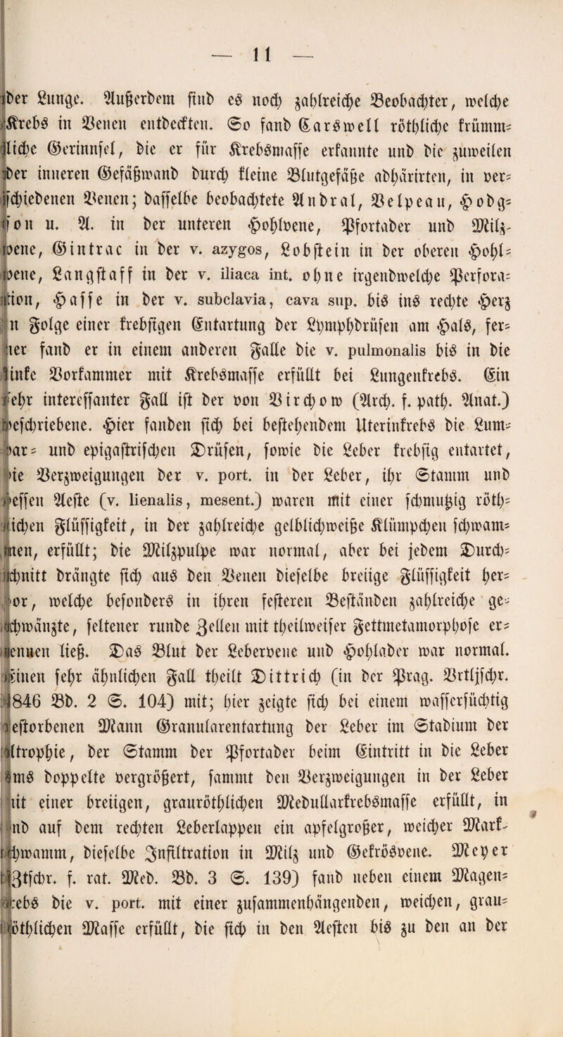 jber ßunge. 5litßerbem ftub cS nod; gablrei#e Beoba#ter, welche 0xeh$ in SBetien entbecften. So fanb ©ar$mell rbtl)lid)e frümm^ ijlidk ©erinnfel, bie er für $reb3maffe erfannte unb bie gumeilen fber inneren ©efäßmanb bur# fleine Blutgefäße abf>arirten, in oer= f#(ebenen Benen; baffelbe beoba#tete 9lnbral,Belpeau,&obg= foit u. 51. in ber unteren #ol)loene, Bfortaber unb Biilg- weite, ©intrac in ber v. azygos, ßobftein in ber oberen $ofyU weite, Sangftaff in ber v. iliaca int» ebne irgenbmel#e fßerfora= iftion, «§>affe in ber v. subclavia, cava sup. bi$ in# rechte |>erg tt golge einer frebftgen Entartung ber Spntpfybrüfen am #al$, fer¬ ner fanb er in einem anberen gälte bie v. pulmonalis btd in bie infe Borfammer mit ÄrebSmaffe erfüllt bei ßungeitfrebä. ©in ef>r intereffanter gall ift ber non Bir#om ($tr#. f. pa#. 3lnat.) lefcpriebene. £>ier fanben ft# bei bejletyenbem UterinfrebS bie 2um- ar^ unb epigaftrifd;ett prüfen, fomie bie ßeber frebftg entartet, >ie Bergmeiguitgen ber v. port. in ber Seher, #r Stamm unb ieffen 5lefte (v. lienalis, mesent.) waren mit einer fdjmußig rötl)- Hieben glüffigfeit, in ber §af>lreid;e gelbli#meiße $äitmp#eu f#mam* men, erfüllt; bie Biilgpulpe mar normal, aber bei jebem $Durd)= iidmitt brängte ft# au$ ben Beneit biefelbe breiige glüffigfeit i)er= lor, mel#e befonberd in ihren fefteren Beftänbcn gal)lrei#e ge- i|#mänjte, feltener runbe 3eüeit mit theilmeifer gettmetamorpbofe er^ isennen ließ. ®a$ Blut ber Seberoene unb $ol;laber mar normal, ipnen febr ctfmlt#en gad tf>eilt $5ittri# (in ber *ßrag. Brtljfdjr. 1846 Bb. 2 S. 104) mit; hier geigte ft# bei einem maffcrfücbtig reflorbenen Biann ©ranularentartung ber Seber im Stabium ber iltropfne, ber Stamm ber fßfortaber beim ©intritt in bie Seber §m£ hoppelte Pergrößert, fammt ben Bergmeiguitgen in ber Seber tit einer breiigen, graurötf)li#en BiebudarfrebSmaffe erfüllt, in nb auf bem rechten Seberlappen ein apfelgroßer, meiner SO^arf- jfcwantm, biefelbe Infiltration in Bälg unb ©efrö^oene. Bieper t|3tfcbr. f. rat. Bieb. Bb. 3 S. 139) fanb neben einem Biagen- ytebS bie v. port. mit einer gufammenbangenben, meiepen, grau- l)|ötf)li#en Biaffe erfüllt, bie ft# in ben rieften bis gu ben an ber