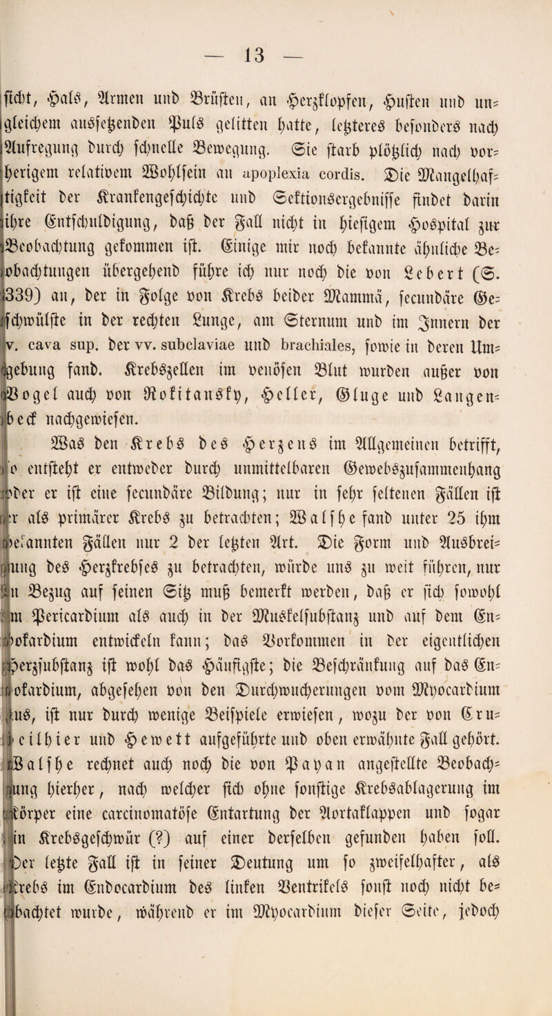 #alS, Firmen unb Prüften, an ^flopfen, duften mib un? gleichem auSfefcenben fßuls gelitten patte, le^tereö befonberS naep Aufregung burep fd;neEe Semegung. ©ie ftarb plöpcp nach nor? perigem relativem 2Boplfein an apoplexia cordis. 2)ie tttfangelpaf? tigfeit ber ßranfengefd;td;te unb ©eftionSergebniffe flnbet bann ihre ©ntfebutbigung, baß ber gal! niept in ^teftgem §oSpital gut ^Beobachtung gefommen ift, Einige mir noep befannte a£;idid)e 23e? lobadjtungen übergebenb führe icp nur noep bie »on Sebert (©. 1339) an, ber in golge non $rebs beiber Stammet, fecunbdre ©e? cpmüljie in ber redeten Sungc, am (Sternum unb im gnnern ber v. cava sup. ber vv. subclaviae unb brachiales, fomie in bereit Um? Igebung fanb. ßre&Sgetten im oeuöfen 33lut mürben außer oon utöoge 1 auep oon ttiofitanSfp, geller, ©luge unb Saugen? ibec! naepgemiefen. 2BaS ben $rebS beS <£>ergenS im Allgemeinen betrifft, i o entjieht er entmeber burep unmittelbaren ©emebSgufammenpang |>ber er ift eine fecunbdre Gilbung; nur in fe£)r feltenen gdden ift (jir als primärer $rebS gu betraditen; SBalfpefanb unter 25 ihm »efannten gatten nur 2 ber lebten Art SDie gorm uitb AuSbrei? uitg beS $ergfrebfeS gu betrachten, mürbe uns gu meit führen, nur hi 23egug auf feinen ©i£ muß bemerft merbeit, baß er ftd> fomopl : .m fßericarbium als auch in ber ttftuSfelfubfiang unb auf bern ©n? ofarbium entmideln fann; baS lüorfommen in ber eigentlichen pergfubfiang i(i mehl baS <£>äuftgfie; bie 33efcpränfuitg auf baS ©n? ofarbium, abgefehen hott ben SDiircpmucperuugen ootn ttftpocarbium |uS, ifi nur burep menige 23eifpiele ermiefen, mogu ber oon ©ru? !»eilpier unb §emett aufgeführte unb oben ermähnte gatt gehört Balfpe rechnet auch noch bie oon fß a p a n angeftettte 35eobacp? |ung hierher, nach melcper ftd) ohne fonftige ^rebSablageruitg im ijjtörper eine carcinomatöfe ©ntartung ber Aortaflappen nnb fogar 'i in 5trebSgefcpmür (?) auf einer berfelben gefunben haben fott. Über le£te gatt ifi in feiner Deutung um fo gmeifelpafter, als ÄrebS im ©nbocarbium beS linfen 23entrifelS fonft nod; nicht be? pbaeptet mürbe, mäpreitb er im ttftpocarbium biefer ©eite, jeboep