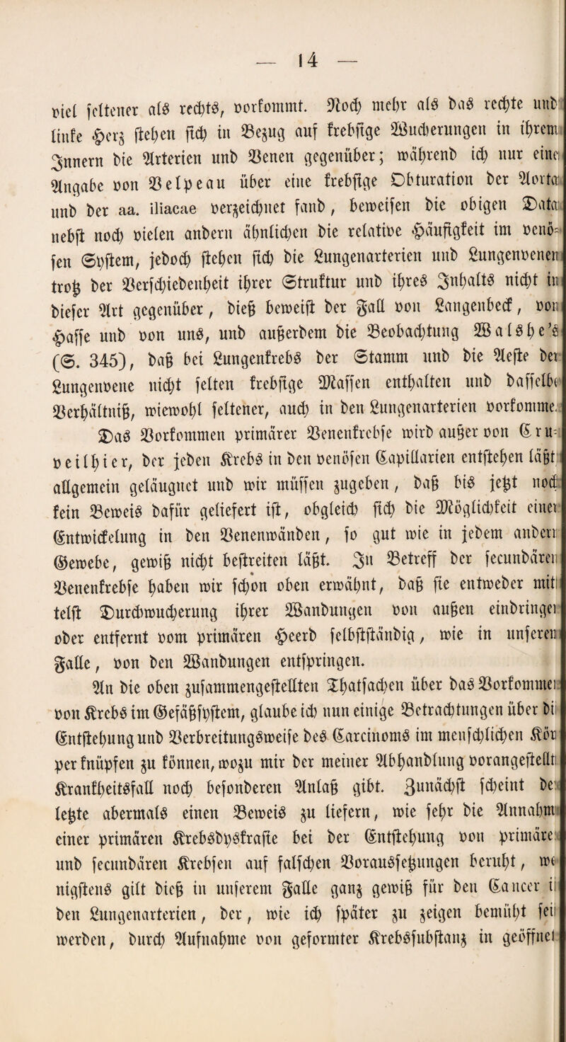 md fcltcner alb rccfetö, norfommt. 9tod? md)r atb bab rechte unb: linfe £erg fielen ft* in Be$ug auf frebftge Sßucberungcn in ihrem Innern bic Arterien unb Benen gegenüber; mäprenb ich nur einen Angabe non Belpeau über eine frebftge Dbturation ber Störta: unb ber aa. iliacae ner^eichnet fanb, bemeifen bic obigen 2)ata: nebfi noch nieten anbern ähnlichen bie rclatioe fcäufigteit im nemo* fen ©pftem, jeboch fielen fiep bie gungenarterien unb gungennenen trog ber Berfdjiebenpeit ihrer ©truftur unb ib>re§ Snpaltb nicpt in biefcr 2lrt gegenüber, bieg bemetfl ber gaE non Sangenbetf, non £>affe unb non unb, unb augerbem bie Beobachtung SBatbpe’s (©. 345), bag bei gungenfrebb ber ©tamm unb bie Riefte bet gungennene nicht fetten frebftge Waffen enthalten unb baffetbc* Berpättnig, tnietnoht fettener, auch in ben gungenarterien norfomnte; 2)ab Bortommen primärer Benentrcbfe tnirb anger non (E r u neithier, ber jeben ßrebb in ben nenöfen Lapidarien entftepen lägt! aEgemein geläugnet unb mir rnüffen ^ugeben, bag bib fegt noch fein Betreib bafür geliefert ift, obgleich [ich bie ERögticpfeit einet Lutmicfdung in ben Benentnänben, fo gut tnie in jebem anbern: ©emebe, getnig nicht befreiten tagt 3n Betreff ber fecunbären Benentrebfe gaben mir fepon oben ermähnt, bag fte entmeber mit! teilt $)urchmucherung ihrer Söanbungen non äugen einbringet ober entfernt nom primären §eerb felbftftänbig, mie in unfern gatte, non ben Bknbungen entfpringen. Sin bie oben pfammengeftettten £patfac^en über bab Borfommei non ßrebb im ©efägfpflem, glaube ich nun einige Betrachtungen über Dii Lntftepungunb Berbreitungbmeife beb Larcinomb im menfötHpen ßön perfnüpfen $u tonnen, mo^u mir ber meiner Slbpanbtung norangejtedti. StranfpeitbfaE noch befonberen 5lntag gibt. 3un&hft f<4)eint be: legte abermatb einen Bemeib §u liefern, mie fef>r bie $lnnabtn einer primären ^rebbbpbfrafie bei ber Lntjtepung non primäre; unb fecunbären $rebfen auf falfcpen Boraubfegungen beruht, mc uigftenb gilt bieg in nuferem gaEe gan§ gemig für bett Laucer ii ben gungenarterien, ber, mie ich fpäter $u geigen bemüht fei merben, burep Aufnahme non geformter ^rebbfubftanj in geöffnet