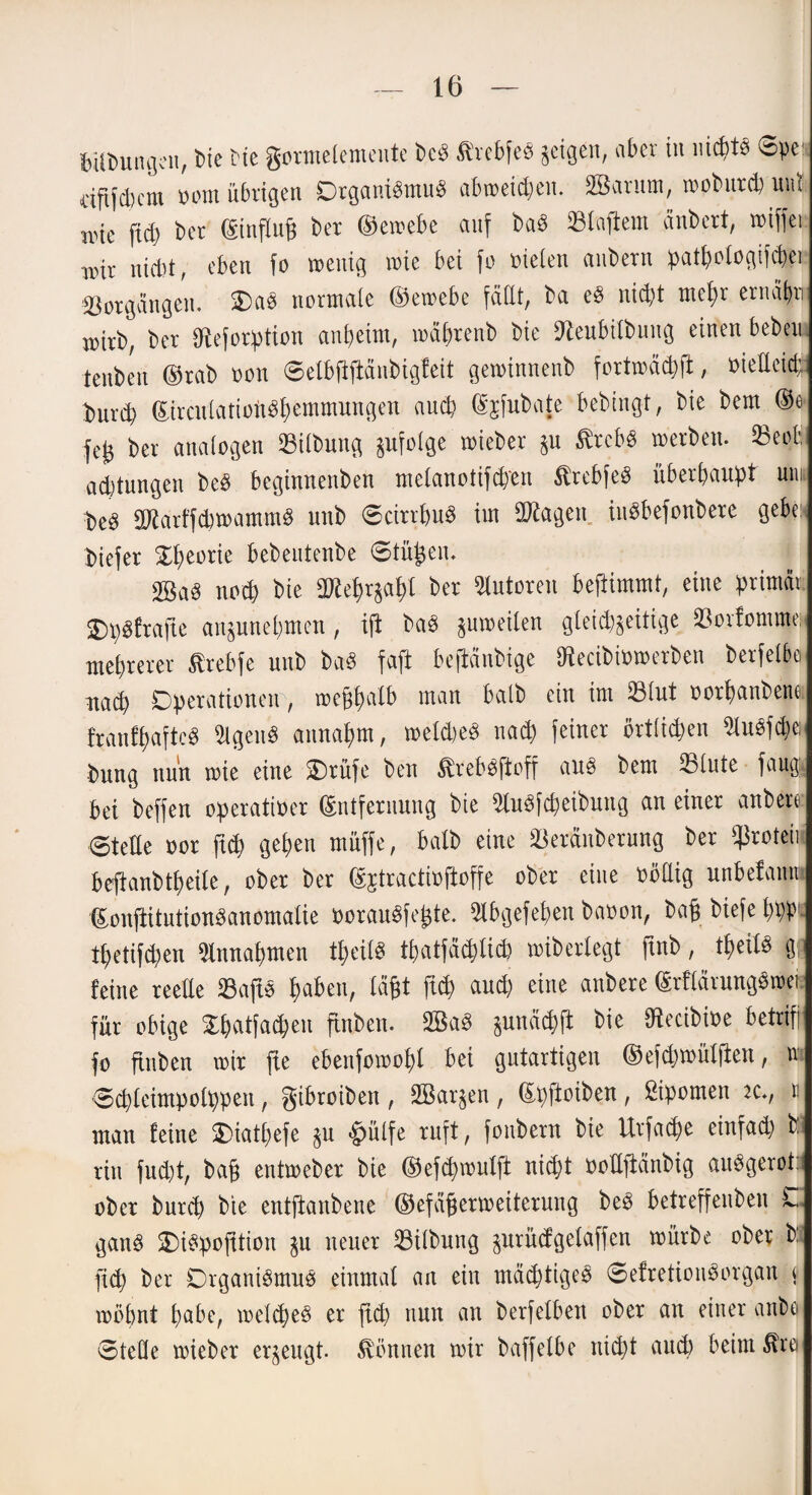 fcUDungen, Die Me gormelemeute bcP ßrebfeö geigen, aber in nidt* Spe< äftfdcm oom übrigen Dtgant$mu§ abweiden. Sßarum, mobutd) ind wie ftd) bet (Einfluß bet ©ewebe auf bad klaftern änbert, wiffei wir nicht, eben fo wenig wie bei fo fielen anbern pathologifdei Totgängen. 2)a* normale ©ewebe faßt, ba eS nidt meßr ernähr mitb, ber föeforption anheim, mährenb bie fteubilbuug einen beben tenben ©tab oon 0elbftftänbigfeit geminnenb fortwädft, nielleid burd (&rcutatioft*hemtmtngen auch (Sjfubate bebingt, bie bem ©ö feß ber analogen Silbung gufolge wieber gu ßrcB* werben. 23epbi ad)tungen be$ beginnenben melanotifd'en ^tebfeS überhaupt um t>e3 äftatffdwantm* nnb <5citrhu* im üTtogen titSbefonbere gebe; biefer Theorie bebeutenbe ©tüßen. nod bie afteprgaht bet Autoren beßimmt, eine primär SDpöftafte angunehmen, ijt ba£ guweilen gleidjeitige 33orfomme» mehrerer ßrebfe unb ba* faft beßänbige SRecibtowerben berfelbo nad Operationen, meßhalb man halb ein im 23lut oorpanbene franfpaftcS 3lgeit* annahm, melde* nad feiner örtfiden 2lu§fde bung nun wie eine ü£)tüfe ben $reb*jtoff ans bem 23lute faug. bei beffen operativer (Entfernung bie 3lu*fdeibung an einer anbere 6teHe oor ftd gehen muffe, halb eine SBeränberung ber ^roteii beftanbtpeite, ober ber ©jtractioftoffe ober eine völlig unbefamti ©onftitutionSanomalie borau*feßte. Slbgefepen baoon, baß biefe ppp tpetifden Annahmen tpeils tpatfädlid wibcrlegt ftnb, tpeil* g; feine reeße 23ap haben, läßt ftd and) eine anbere (Erflärungvrver für obige £patfad)en ftnben. 2ßad gunädft bie ütecibive betriff fo ftnben wir fte ebenfowopl bei gutartigen ©efdjwülften, n edletmpolppen, gibroiben , SBargen , ©pftoiben , spornen « man feine Oiatpefe gu fcülfe ruft, fonbern bie Urfade einfad ^ rin fud)t, baß entweber bie ©efdwulft nid)t ooßftänbig auSgerot: ober burd) bie entftanbene ©efäßerweiteruug beP betreffenden 0. gan§ 2)i*pofUion gu neuer SBilbung gurüägelaffen würbe ober b: ftd ber Organismus einmal an ein mädtigeS @efretiou*organ t möhnt habe, weide* er ftd nun an berfelben ober an einer anbü ©teße wieber erzeugt, können wir baffelbe nid)t aud beim $rei