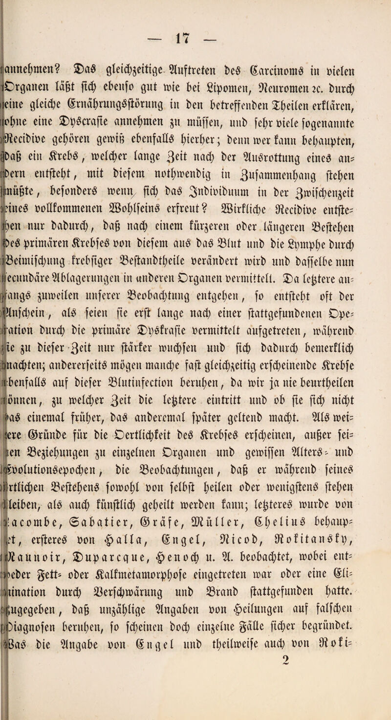 ■gmtepmen? 2)aS gleid)$eitige- Auftreten beS (SarciitomS in Dielen «Organen lägt g(p ebettfo gut tute bet ßipomen, 9teurometuc. burtp j eine gleicpe (SrnäprungSgörung in ben betreffenben feilen erflären, ijopne eine SD^^crafte annepmen gu müffen, unb fepr niete fogenannte ipecibiue gehören gemig ebenfalls pierper; beim mer fattn behaupten, l]bag ein $rebS, meltper tange 3eit naep ber Ausrottung eines an? nDern entfielt, mit biefem notpmenbig in 3ufammenpang fielen inügte, befonberS menn7 gep baS Snbioibuum in ber 3mif<pengeit fitteS Dollfommenen 2®oplfeinS erfreut? 2öirflicpe Oftecibioe entfle= jjpen nur baburip, bag naep einem fütteren ober längeren 23egepen fOeS primären ßrebfeS Dott biefem aus baS 23lut unb bie ßpmppe burep iöeimifcpung irebgger 23eftanbtpetle oeränbert mirb unb baffelbenun fiecmtbäre Ablagerungen in anberen Organen vermittelt. Oa legiere an? |angS gumeilen nuferer SBeobacptung entgegen, fo entgeht oft ber |lrtfd)ein, als feien fie erft lange nad) einer ftattgefunbenen Ope? ration burep bie primäre OpSfrafte vermittelt aufgetreten, toäprertb ite gu biefer -3eit nur gärfer m tupfen unb fiep baburd) bemerftitp bnatpten; anbererfeitS mögen matupe fag gleicp^eitig erfepetnenbe $rebfe -ebenfalls auf biefer 23tutinfection berupen, ba mir ja nie beurtpeilen TÖrtncn, gu meltper 3^1 bk legiere eintritt unb ob fie fid; ni(pt |>aS einemal früper, baS anberemal fpäter geltenb maept. AIS mei? ijere ©rüttbe für bie Oertlicpfeit beS ßrebfeS erfipeinen, auger fei= iien 23egiepungen gu einzelnen Organen unb getoiffen Alters? unb oSpolutionSepoipen, bie 23eobaeptungen, bag er mäprettb feines mrtliipen 23efiegenS fomopl von felbft peilen ober meitiggenS ftepen lleiben, als amp fünglicp gepeilt merben fattn; legtereS mürbe Don acombe, 6abatier, ©räfe, EKüller, (EpeliuS bepaup= ft, ergereS Don <£>alla, dngel, Eticob, EtofitanSfp, uÄauitoir, Ouparcque, §enocp u. A. beobaeptet, mobei ent' ifeber gelt? ober Äalfmetamorppofe eingetreten mar ober eine (Sit? nination burep 23erfcpmärung unb 23ranb ftattgefunben patte. Zugegeben, bag ungäplige Angaben Don Teilungen auf falfpeit ffciggnofen berupen, fo ftpeinen bog) einzelne gäEe fiiper begrünbet. ffeaS bie Angabe oon (Sngel unb tpeilmeife and) von Eiofi? 9 Amf