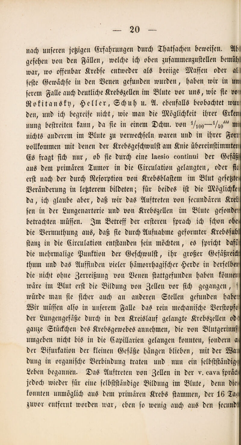 nach unfercn feigen Erfahrungen burch Xpatfacpen ben>etfen* 2tb:j gefehen oon ben gälten, melcpe i<h oben zufammenzuftellen bemüh; mar, mo offenbar Krebfe entmeber als breiige Waffen ober ah fcfle ©emäcpfe in ben 23enen gefunben mürben, haben mir in un ferem gaüe auch beutlicpe Krebszellen im 23tnte oor unS,toie jte ooo UtofitanSfp, feiler, ©(pup u. 21. ebenfalls beobachtet mur ben, unb ich begreife nicht, mie man bie Stftöglicpfeit ihrer Eifert nung beftreiten fann, ba fte in einem £>cpm. oon 4/ioo—V40' mh nichts anberem im 23lnte zu oermechfeln maren unb in ihrer gern ooEfommen mit benen ber KrebSgefcpmulft am Knie übereinjtimmtem ES fragt ftd) nur, ob fie burch eine laesio continui ber ©efäfjj ans bem primären £umor in bie Eircnlatiort gelangten, ober fto erft nach ber burch Oteforption oon KrebSblafiem im 23lut gefegte 23eränberung in legerem bilbeten; für beibeS ift bie Eftöglicpfeit ba, ich glaube aber, bag mir baS Auftreten oon fecunbären Krell fen in ber £nngenarterie unb oon Krebszellen im 23lute gefonbei* betrauten muffen. 3m betreff ber erfteren fprach ich fchon obe: bie Söermutpung ans, baf* fie burch Aufnahme geformter KrebSfuftS ftan§ in bie Eircnlation entjianben fein möchten, eS fpriept bafr bie mehrmalige Sßunftion ber ©efdjmulft, ihr großer ©efäfjreid thnm unb baS 2lufftnben oieler pämotrpagifcher £erbe in berfelber bie niept opne 3erreignng oon 23enen ftattgefunben paben fönnen märe im 23lnt erft bie 23ilbnng oon 3eöeu rmr fiep gegangen, | mürbe man fie fieper auch an artberen ©teilen gefunben pabei 2öir rnüffen alfo in uttferem galle baS rein meepanifepe 23erftopfe ber ßungengefäfte burd) in ben Kreislauf gelangte Krebszellen ob gärige ©tücfcpen beS KrebSgemebeS annehmen, bie oon 23lntgerinnf umgeben niept bis in bie EapiUarien gelangen fonnten, fonbern a ber 23ifurfation ber fleinett Ekfäfje hängen blieben, mit ber 2ßa: bnng in orgauifepe 23erbtnbung traten unb nun ein felbftjtänbig«; ßebert begannen. SDaS Auftreten oon 3ellen in ber v. cava fpräd jebod) mieber für eine felbftftänbige 23ilbung im 23lute, benn bie; fonnten unmöglich aus bem primären Krebs flammen, ber 16 Zm Zuoor entfernt morben mar, eben fo menig auch nnS ben fecunb: