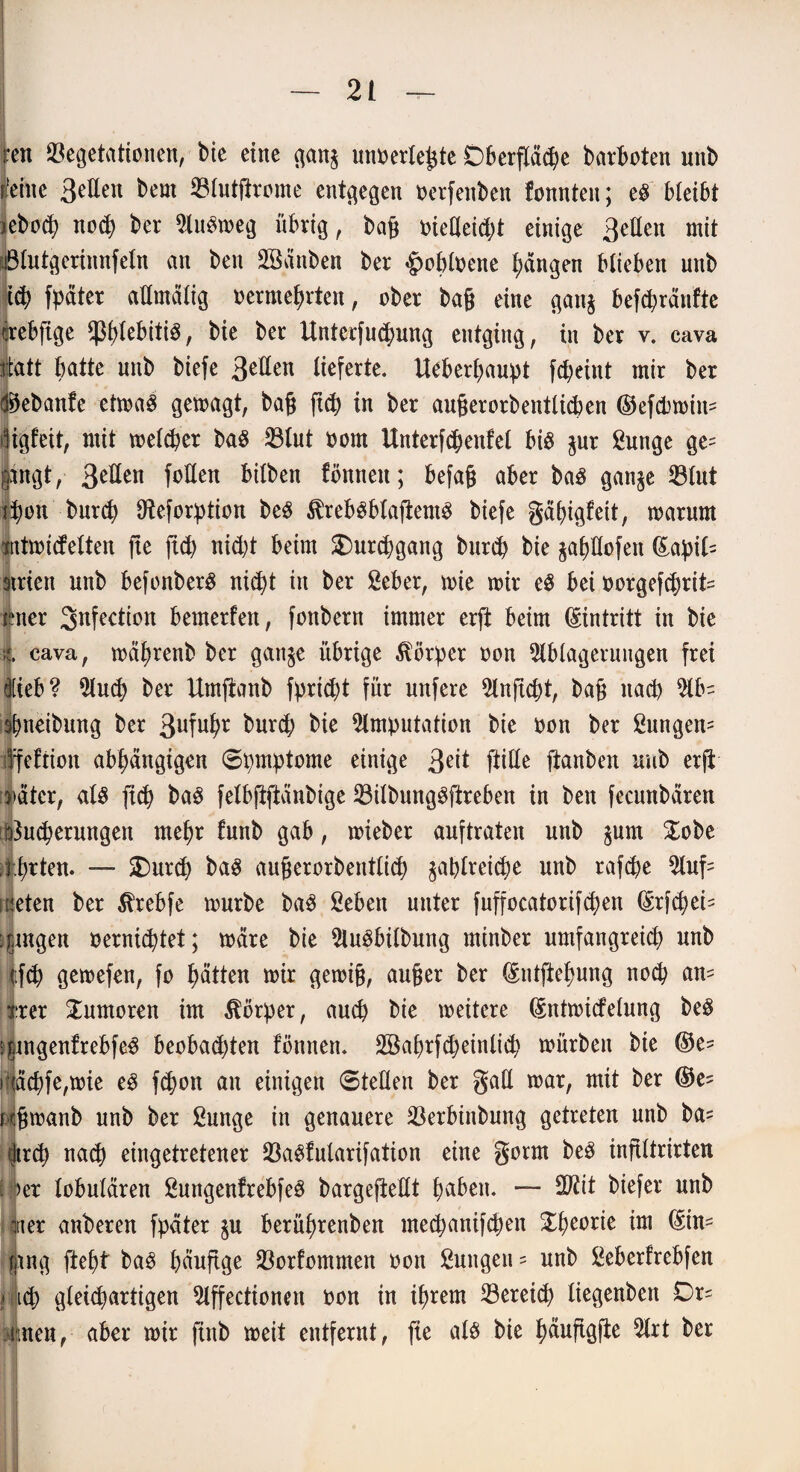 reit Vegetationen, bie eine gan$ unoerleßte Oberfläche barboten unb leine 3eden bem Vlutßrome entgegen oerfenben fonnten; eS bleibt jeboch noch bet Ausweg übrig, baß oiedeicht einige 3eden mit Blutgerinnfeln an ben Sßänben ber £obloene fangen blieben unb tch fpäter admälig oermeprten, ober baß eine gang befcpränfte erebfige ^plebitiS, bie ber Unterfucpung entging, in ber v. cava rtdtt batte unb biefe 3eden lieferte. tteberpaupt fcpeint mir ber d^ebanfe etwas gewagt, baß fiep in ber außerorbentlicben ©efcbwiit- iligfeit, mit welker baS Vlut oom Unterfcpenfel bis jur ßunge ge= gingt, 3eüen follen bilben fönnen; befaß aber baS gan^e Vlut ipon burch dteforption beS ^rebSblaßemS biefe gäpigfett, warum jntwitfetten fte fid) nicht beim Durchgang burcp bie jahdofen ©apil- 9trien unb befonberS nicpt in ber £eber, wie wir eS bei oorgef^)rit= ibner Snfection bemerfert, fonbern immer erft beim Eintritt in bie t cava, wäprenb ber ganje übrige Körper oon Ablagerungen frei lieb? Aud? ber Umftanb fpricpt für unfere Anficpt, baß nach Ab¬ reibung ber 3uMr kurd; ^ Amputation bie oon ber £ungen= ffeftion abhängigen Spmptome einige 3eü fiiÖe ftanben unb etß Mter, als fiep baS felbftftänbige VilbungSftreben in ben fecunbären Dkcperungen mehr funb gab, wieber auftraten unb $um £obe ;j:hrten. — £)ur<p baS außerorbentlich zahlreiche unb rafche Auf= nieten ber ^rebfe würbe baS ßeben unter fuffoeatorifepen ©rfcheb :fjngen oernieptet; wäre bie Ausübung minber umfangreich unb ifch gewefen, fo hätten wir gewiß, außer ber ©ntftepung noch aw= irer Tumoren im Körper, auch bie weitere ©ntwicfelung beS ^ingenfrebfeS beobad)ten fönnen. 2Babrfd)einlicp würben bie ©e- iNächfe,wie eS f<hoit an einigen «Steden ber gad war, mit ber ©e^ jtßwanb unb ber ßunge in genauere Verbinbung getreten unb ba= dirch nach eingetretener VaSfularifation eine gotm beS inftltrirten i >er lobulären ßungenfrebfeS bargeftedt haben. — 2ßit biefer unb Jiet anberen fpäter $u berüprenben meepanifepen Xpeorie im ©in= fang ftept baS häufige Vorfommen oon Zungen - unb £eberfrebfen ' icp gleichartigen Affectionen oon in ihrem Vereicp liegenben Dr= .inen,- aber wir finb weit entfernt, fie als bie päuftgße Art ber