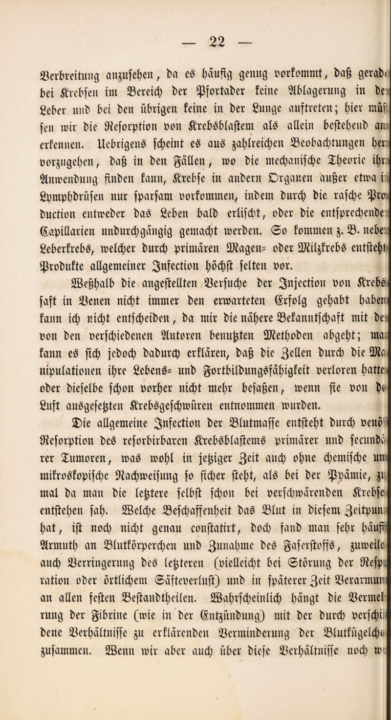 Verbreitung anjufehen, ba e3 (mngg genug norfommt, bag getabi bet $rcbfeit im Verein ber ^fortaber feine Ablagerung in be £eber unb bei ben übrigen feine in ber Suttge anftreten; f>ier müfi feit mir bie IReforption non $reb3blagem als allein begehenb am erfeniieit. Ucbrigen§ fcheint e$ au3 ^reichen Veobacptungen fjeri nörgligeren, bag in ben gälten, wo bie mechanifche Theorie $x> Anmenbung ftnben fann, $rebfe in anbern Organen auger eimaii. ßpmphbrüfeit nur fparfam oorfommen, inbem burch bie rafcpe $ro: buction entweber ba3 ßeben batb ertifcbt, ober bie entfprecpenbe (Eapiüarten unburchgängig gemalt werben. 60 fommen $. V. nebei 2eberfreb3, welker burch primären Vtagen- ober Vftl^freb^ entfte^t ^robufte allgemeiner 3nfection phchg fetten nor. ABeghalb bie angejtettten Verfuge ber Snjectioit non $rebs faft in Venen nicht immer ben erwarteten (Erfolg gehabt haben fann ich nicht entfcheibeit, ba mir bie nähere Vefanntfchaft mit be non ben nerfcpiebenen Autoren beringten ÜRethoben abgeht; mai fann eS [ich jebod; baburcp erftären, bag bie ßeflen bnrd) bie QJta nipntatiouen ihre ßeben^ unb gortbilbungSfähigfeit nertoren fmtte: ober biefetbe fchon norger nicht mehr befagen, wenn ge non be £uft auSgefegten $reb3gefchmüren entnommen würben. Oie allgemeine Station ber Vlutmaffe entgeht burch nenö1 Oteforption be3 reforbirbarcn $reb3blagemS primärer unb fecnnbö rer Tumoren, m§ woht in jegiger 3e*t auch ohne chemifche int mifroöfopifche üftacgweifung fo ficher geht, als bei ber $pämie, p mal ba man bie legtere felbg fchoit bet nerfcbwärenben tobftn entgegen fah- 2öet<he Vefchaffengeit ba$ Vtut in biefem 3<ntpuni hat, ig noch nicht genau congatirt, bocp fanb man fehr häuffj Armuth an Vlutförpercben unb ßunagme be3 gafergoffg, juweile auch Verringerung beö tegteren (nielleicht bei Störung ber tftefpü ration ober örtlichem ©äftenerlug) unb in fpäterer 3?it Verarmnn an alten fegen Veganbtheilen. ABagrfcheinlich tmngt bie Vermel rnng ber gibrine (wie in ber (Sntjünbung) mit ber burcg nerfchii bene Verhältniffe $u erflärcnbcn Verminberung ber Vtutfügelchc» jufammen. SBenn wir aber auch über biefe Verhältniffe noch wir