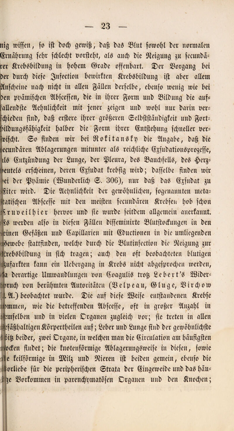 mg wiffen, fo ijl bod) gewiß, baß ba$ 33lut fowohl bcr normalen ©Währung fehr fd)lecht oorfteht, als auch bie Neigung $u fecunbä= rer $reb8bilbung in fwfyem ©rabe offenbart SDer Vorgang bei Der burd) biefe 3nfection bemirften ^rebsbübung ift aber adern Änfcfjeine nach nicht in allen gäden berfelbe, ebenfo wenig wie bei )en ppämifchen Abfceffen, bie in ihrer gorrn unb 33tlbnng bie auf= aEenbfte Aehnlichfeit mit jener geigen unb wobi nur barin oer^ (hieben finb, baß erftere ihrer größeren 0elbftftänbigfeit unb gort= PilbungSfähigfeit ba^er bie gönn ihrer ©ntftehung fdjneder oer* pnfeht. 60 ftnben wir bei diofitanSfp bie Angabe, baß bie tiecunbären Ablagerungen mitunter als reifliche ©sfubationSpro^effe, de ©nt^ünbung ber ßunge, ber $leura, beS ^8aud)feUö, beS «Jjer^ »>eutel3 erfcheinen, bereu ©£fubat frebftg wirb; baffelbe ftnben wir >ei ber *ppämie (Aßunberlich 0. 306), nur baß baS ©^fitbat §u feiler wirb. Oie Aepnlichfeit ber gewöhnlichen, fogenannten meta= itatifchen Abfceffe mit ben meiften fecunbären $rebfen l;ob fd;on tiruoeilhier herüor Mb würbe feitbem allgemein anerfauni [l£S werben alfo in btefen gatten biffeminirte 33lutftocfungen tu ben ueinen ©efäßen unb Lapidarien mit ©buctionen in bie umliegettben tfeewebe ftattfinben, welche bunh bie 33tutinfection bie Steigung $ur > febsbilbung in ftch tragen; auch ben oft beobachteten blutigen iinfarften fann ein Uebergang in SfrebS nidjt abgefprod;eit werben, »1a berartige Umwattblungen oon ©oaguliS troß ßebert’S ABiben horud; oon berühmten Autoritäten (33 e l p e a n, ©luge, 33 i r d; o w [i A.) beobachtet würbe. Oie auf biefe döetfe entftanbenen ßrebfe lommen, wie bie betreffenben Abfceffe, oft in großer Anzahl in Amfelben unb in oielen Organen gugleid) oor; fte treten in aden tjefäßhaltigen^örpertheilen auf; 2eber unb Sunge finb ber gewöbnlichfte \ {5iß beiber, ^wei Organe, in welchen man bie ©irculation am häufigften u'oefen flnbet; bie fnotenförmige Ablagerungsweife in biefen, fowie ite feilförmige in dftil§ unb Vieren ifi beiben gemein, ebettfo bie iiorliebe für bie peripherifchen 0trata ber ©ingeweibe unb baS hM5 l)c 33orfommen in parenchpmatöfen Organen unb ben Knochen;