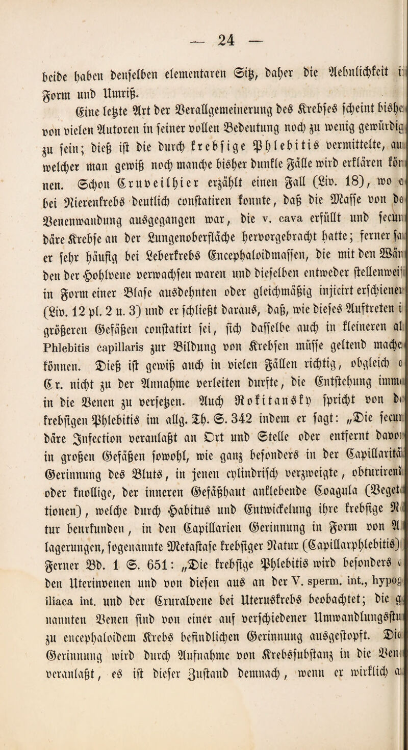betbe gaben benfelben elementaren 6ig, bager bte 2lebnticgfeit i gorm nnb Umrig. dtne legte 2lrt ber Verallgemeinerung be£ $rebfe3 fcgeint btö£>e- ncn nieten Autoren in feiner nolten Vebeutung nocg §n wenig gewiitbig, jn fein; bieg ijt bie burd) frebfige ^gtebitiS nermittette, am welker man gewig nocg maruge bigger bnnfte gatte wirb erftären fön nen. ©cgon ßruneitgier erjagt einen galt (ßin. 18), wo e bei üftierenfrebg beuttid) conftatiren fonnte, bag bie 9Raffe non be Venenwaitbung auggegangen war, bie v. cava erfüllt nnb feem; bare ßrebfe an ber frmgenoberfläcge gernorgebracgt batte; ferner fai* er fef>r gäuftg bei ßeberfrebg (Ence^f>atoibmaffen, bie mit ben San bert ber gwglnene nerwad)fen waren nnb biefetben entweber jtettenweifi in gorm einer 33tafe auSbegnten ober gteicgmägig injicirt erfd>ienen (2in. 12 pt. 2 n. 3) nnb er fcgtiegt barau£, bag, wie biefeS Auftreten ii grögeren ©efägen conftatirt fei, ftd) baffetbe au$ in ftetneren al Phlebitis capillaris jur Vitbung non Ärebfen müffe gettenb ma<ge< fimncn. £>teg ig gewig awg in nieten gatten rüfttig, obgtcid) e Sr. nid)t gu ber Stnuagme verleiten burfte, bie (Sntftegung imm< in bie Venen oerfegen. 2tucg tRofitangfp fprid?t non b< frebftgen ^gtebitiS im attg. £g. 6. 342 inbem er fagt: „£>ie fecur bare gnfection nerantagt an Ort unb «Stelle ober entfernt banoi in grogen ©efägen fowogt, wie gan$ befonberg in ber (£apittaritäi ©erinnung be£ Vtutg, in jenen cplinbrifcg ner^weigte, obturirenl ober fnottige, ber inneren ©efaggaut anftebenbe Soaguta (Veget tionen), welcge burd? £abituS nnb (Sntwicfetung igre trebftge M tur benrfnnben, in ben (Eapittarien ©erinnung in gorm non 21. (agerungen, fogenannte SRetajtafe frebftger Dtatur ((Eapittarpgtebitig) gerner 23b. 1 ®. 651: „£>ie frebfige ^gtebitid wirb befonber« c ben Uterinnenen unb non biefen au$ an berV. sperm. int., hypo§ iliaca int. unb ber (Eruratoene bei UteruSfrebS beobacgtet; bie g nannten Venen ftnb non einer auf oerfcgiebener Umwanbtunggfiu jn encepgaloibem $reb3 befinbticgen ©erinnnng auggeftopft. ©erinnuug wirb burcg 2lufnagme non $rebgfubftan$ in bie 23cni nerantagt, eg ift biefer ßuftflnb bemnacg, wenn er wirfücg a