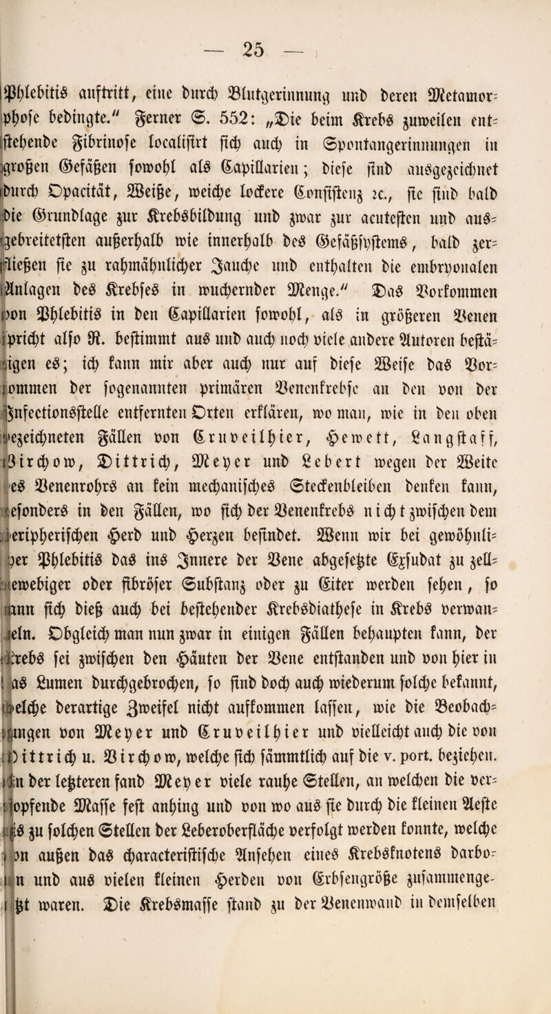 ) $gfebiti$ auftritt, eine bnrcg Blutgerinnung unb beren dftetamor; pgofe bebtngte. gerner ©. 552: „$)ie beim Äreb£ pmeilen ent= egegenbe gibrittofe localifirt ficg aucg in 0pontangerinnüngen in Jörgen ©efägen fotoogl atö (Lapidarien; biefe gnb auöge^cicgnet prcg Dpacität, 2öei§e, toeicge lodere (Longgen$ u., jtc ftub halb Ne ©runblage pr tobsbilbung unb p>ar pr acutegen unb cni& qebreitetgen augergalb roie innerhalb be$ ©efägfpgemS, halb pr= {.fliegen fie p ragmägnlicger 3aucge nnb entgalten bie embryonalen Anlagen beS $rebfe£ in nmcgernber Stenge. £)a$ Borfommen r>on BglebitiS in ben (Lapidarien fotoogl, alß in grögeren Werten ipricgt alfo Ot. begintmt aus nnb aucg nocg oicle aitbere Autoren begä= -eigen e3; icg fann mir aber and) nur auf biefe SBeife baS Bor- rommen ber fogenannten primären Benenfrebfe an ben oon ber ßnfeetionggede entfernten Orten erflären, too man, toie in ben oben inegeid^neten gaden oon (LruoeÜgier, <£>eioett, Sanggaff, i3ircgoto, SDittricg, dfteper unb Sebert toegen ber SBeite ■e$ BenenrogrS an fein mecganifcgeS 0tecfenbleiben beiden fann, <efonber$ in ben gädcn, too ftd) ber BenenfrebS n i cg t p>ifigen bern ; kripgerifcgen #erb unb £erpn begnbet. 2öenn mir bei gemognli* per BglebitiS ba$ ins S^nere ber Bene abgefe^te (L^fubat p pd? letoebiger ober gbröfer 0ubgan& ober p (Liter toerben fegen, fo mnu ficg bieg aucg bei begegenber ^rebsbiatgefe in $reb3 oertoan^ jeln, Dbglcicg man nun p>ar in einigen gäden begaupten fann, ber itebö fei p>if(gen ben Rauten ber Bene entganben unb oon gier in I a$ Sumen burcggebrocgen, fo gnb bocg aucg toieberum folcge befannt, ifrel$e berartige 3wifel nicgt auffommen faffeit, mie bie Beobacg^ langen oou dfteper uub (Lruoeifgier unb oiedcicgt aing bie oon i i) i 11 r i cg u. 33 i r cg o io, toeicge gcg fämmtlicg auf bie v. port. besiegen. i jin ber festeren fanb dftep er oiele rauge 0teden, an toelcgen bie oer= : fopfenbe 2ßaffe feg anging unb oon too au3 fie burcg bie fieineit Siege i $3 p fofcgen 0teden ber Seberoberfläcge oerfolgt toerben fonnte, toeicge r em äugen ba$ cgaracterigifcge Slnfegen eines SfrebSfnotenS barbo^ i n unb aus oielen fleinen gerben oon (Lrbfengröfje pfammenge- i gt mären. 2)ie SfrebSmaffe ganb p ber Benenmanb in bemfelben