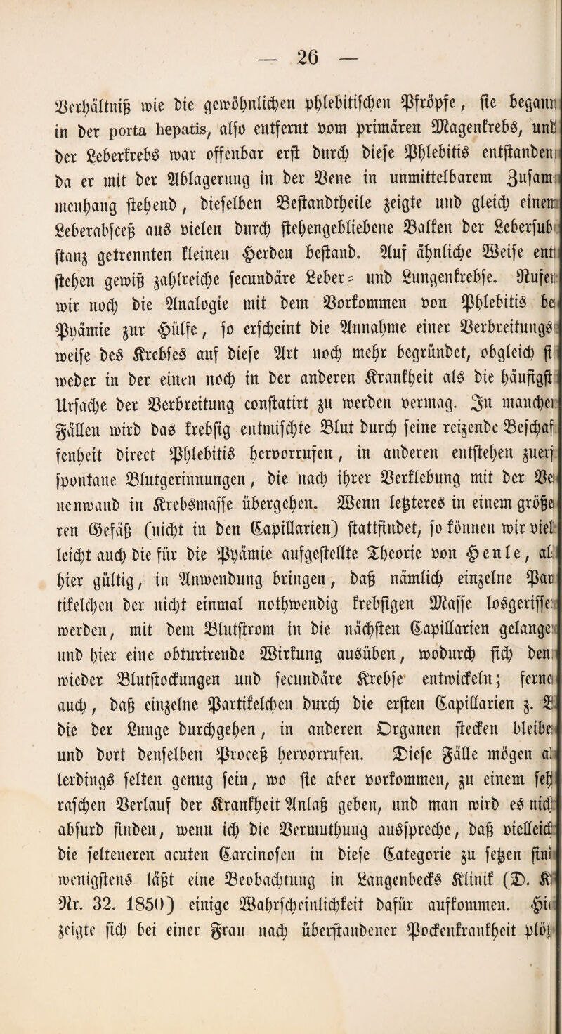 Verpältnig mie Die gemöpnlicpen pplebitifcpen pfropfe, fte begann in ber porta hepatis, alfo entfernt oom primären dftagenfrebs, unb ber ßeberfrebS mar offenbar erfi burcp biefe ^plebitiS entfianbem ba er mit ber Ablagerung in ber Vene in unmittelbarem ßufam: ntenpang fiepenb, biefelben Vefianbtpeile geigte unb gletcp einem ßeberabfceg au8 nieten burcp fiepengebtiebene halfen ber ßeberfufo- ftanj getrennten fleinen gerben beftanb. Auf äpnlicpe döeife ent! fiepen gemig pplreicpe fecunbäre 2eber* unb ßungenfrebfe. Stufe» mir nocp bie Analogie mit bem Vorfommen non ^ptebitis be ^Ppamie pr £ütfe, fo erfcpeint bie A-nnapme einer Verbreitung^ meife beS ßrebfeS auf biefe Art nocp mepr begrünbet, obgleid) ft meber in ber einen nocp in ber anberen ^ranfpeit als bie päuftgfir Urfacpe ber Verbreitung conjiatirt p merben oermag. 3n mancpei gälten mirb ba£ frebftg entmifcpte Vlut burcp feine rei^enbe Vefcpaf fenpeit birect fpptebitiö peroorrufen, in anberen entfiepen perj fpontane Blutgerinnungen, bie nacp iprer Vergebung mit ber Ve; nenmaitb in ^reb^maffe übergepen. 2Senn legtereö in einem gröge reu ßkfäg (nicpt in ben Lapidarien) fiattftnbet, fo fönnen mir oiel leidet aucp bie für bie <ppämte aufgejieKte Xpeorie oon §enle, ab pier gültig, in Anmenbnng bringen, bag nämlicp einzelne $ar tifelcpen ber nid\)t einmal notpmenbig frebftgen dRaffe loögeriffe: merben, mit bem Vtutfirom in bie näcpften Lapidarien gelange unb pier eine obtnrirenbe dBirfung auöüben, moburcp fid; ben; mieber Vlutftocfungen unb fecunbäre ^rebfe4 entmideln; ferne aucp, bag einzelne ^artifelcpen burct) bie erjben Lapidarien V bie ber ßunge burcpgepen, in anberen Organen ftecfen bleibe; unb bort benfetben *ßroceg peroorrufen. SDiefe gäde mögen at terbingö fetten genug fein, mo fte aber oorfommen, p einem fep rafcpett Verlauf ber tomfpeit Anlag geben, unb man mirb eö nid abfurb fittben, menn icp bie Vermntpung auöfprecpe, bag oiedeid bie felteneren acuten Larcinofen in biefe Lategorie p fegen ftni menigftenö lägt eine Veobadjtung in 2angenbecf$ $linif (2). $ 9tr. 32. 1850) einige SBaprfcpeinlicpfeit bafiir auffomnten. §i» geigte fiep bei einer grau itacp überftanbener ^oefeufranfpeit plö|