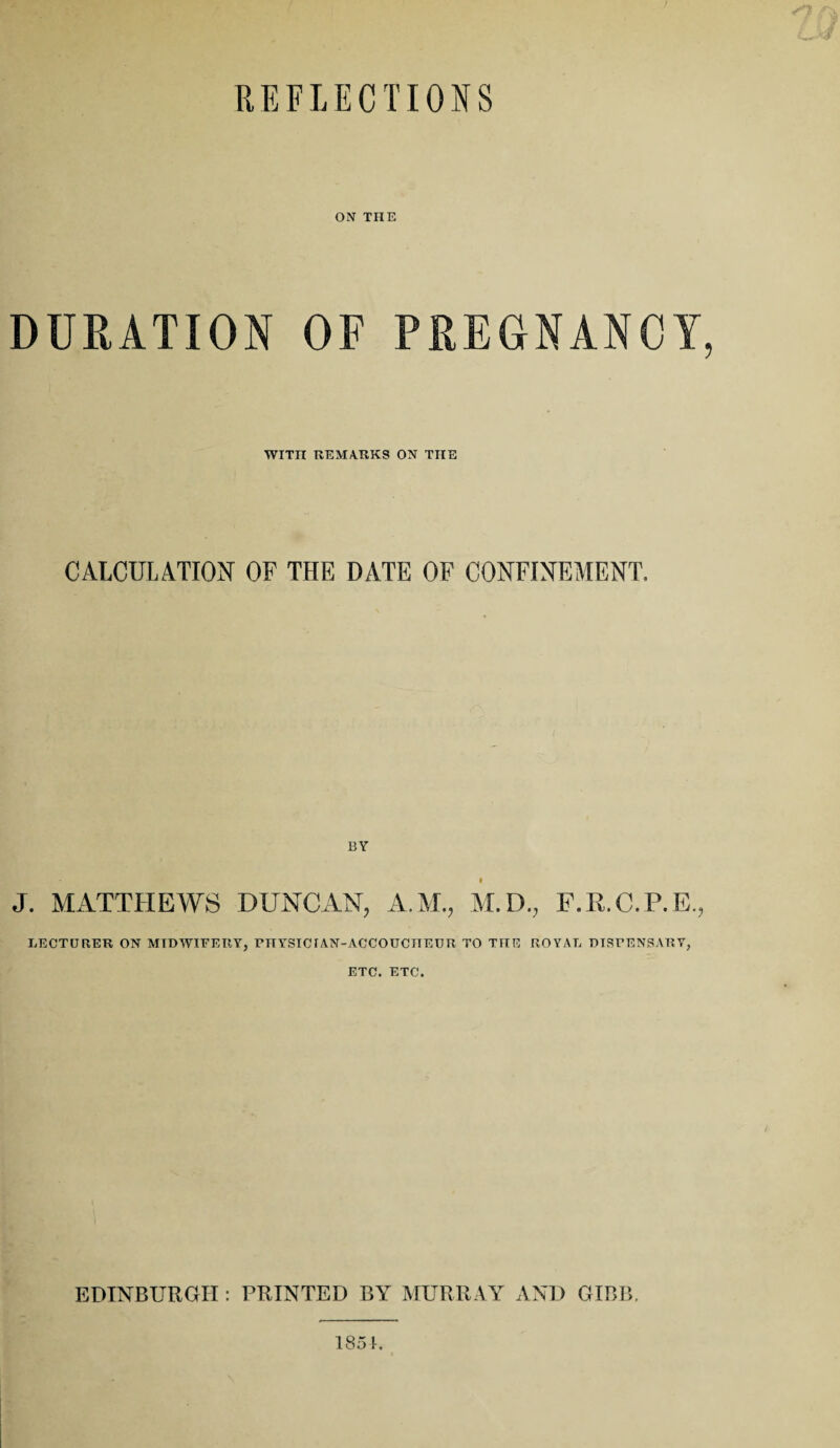 REFLECTIONS ON THE DURATION OF PREGNANCY, WITn REMARKS ON THE CALCULATION OF THE DATE OF CONFINEMENT. BY J. MATTHEWS DUNCAN, A.M., M.D., F.K.C.P.E., LECTURER ON MIDWIFERY, niYSICIAN-ACCOUCITEUR TO THE ROYAL DISFENSARY, ETC. ETC. EDINBURGH : PRINTED BY MURRAY AND GIBB. 1851.