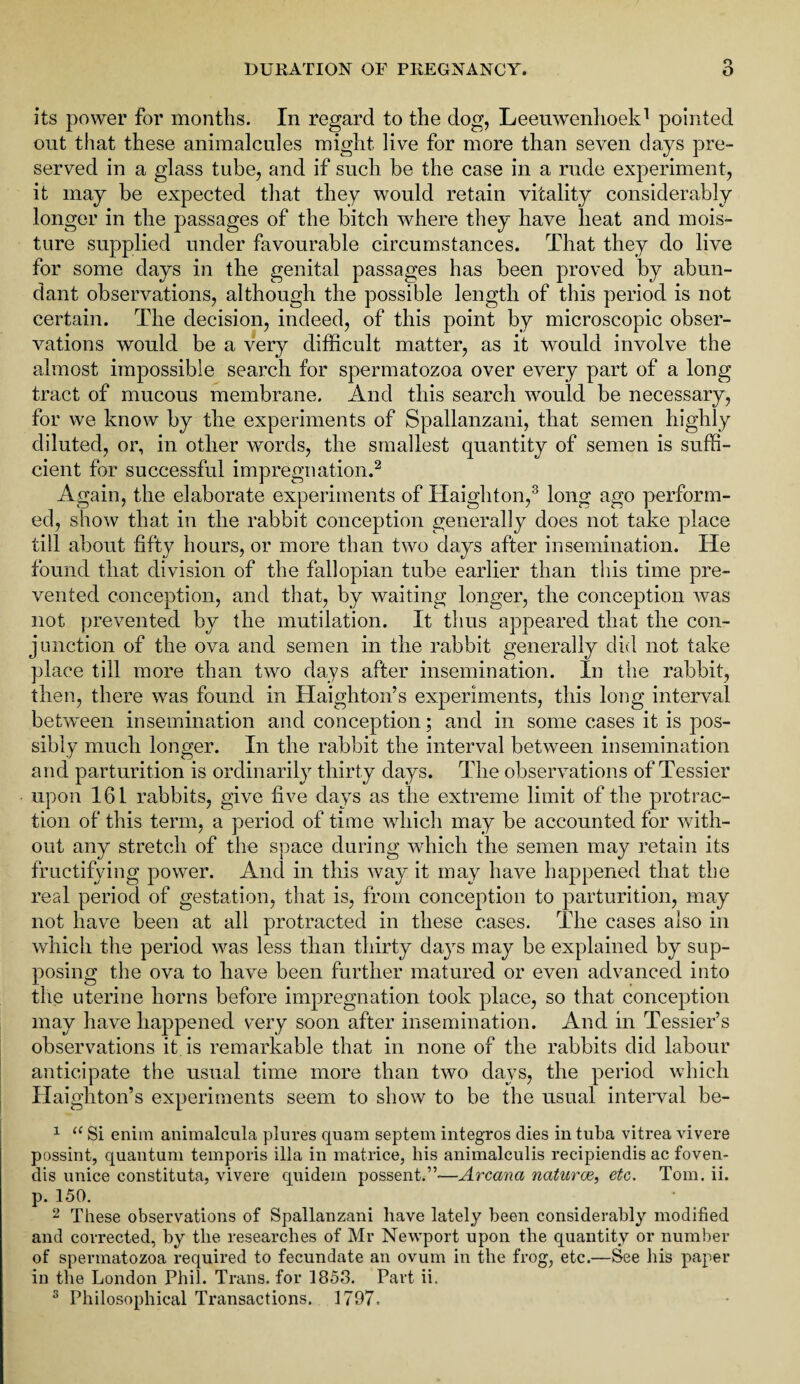 its power for months. In regard to the dog, Leeuwenhoek1 pointed out that these animalcules might live for more than seven days pre¬ served in a glass tube, and if such be the case in a rude experiment, it may be expected that they would retain vitality considerably longer in the passages of the bitch where they have heat and mois¬ ture supplied under favourable circumstances. That they do live for some days in the genital passages has been proved by abun¬ dant observations, although the possible length of this period is not certain. The decision, indeed, of this point by microscopic obser¬ vations would be a very difficult matter, as it would involve the almost impossible search for spermatozoa over every part of a long tract of mucous membrane. And this search would be necessary, for we know by the experiments of Spallanzani, that semen highly diluted, or, in other words, the smallest quantity of semen is suffi¬ cient for successful impregnation.2 Again, the elaborate experiments of Haighton,3 long ago perform¬ ed, show that in the rabbit conception generally does not take place till about fifty hours, or more than two days after insemination. He found that division of the fallopian tube earlier than this time pre¬ vented conception, and that, by waiting longer, the conception was not prevented by the mutilation. It thus appeared that the con¬ junction of the ova and semen in the rabbit generally did not take place till more than two days after insemination. In the rabbit, then, there was found in Haighton’s experiments, this long interval between insemination and conception; and in some cases it is pos¬ sibly much longer. In the rabbit the interval between insemination and parturition is ordinarily thirty days. The observations of Tessier upon 161 rabbits, give five days as the extreme limit of the protrac¬ tion of this term, a period of time which may be accounted for with¬ out any stretch of the space during which the semen may retain its fructifying power. And in this way it may have happened that the real period of gestation, that is, from conception to parturition, may not have been at all protracted in these cases. The cases also in which the period was less than thirty da}rs may be explained by sup¬ posing the ova to have been further matured or even advanced into the uterine horns before impregnation took place, so that conception may have happened very soon after insemination. And in Tessier’s observations it is remarkable that in none of the rabbits did labour anticipate the usual time more than two days, the period which Haighton’s experiments seem to show to be the usual interval be- 1 “ Si enim animalcula plures quam septem integros dies in tuba vitrea vivere possint, quantum temporis ilia in matrice, his animalculis recipiendis ac foven- dis unice constituta, vivere quidem possent.”—Arcana natures, etc. Tom. ii. p. 150. 2 These observations of Spallanzani have lately been considerably modified and corrected, by the researches of Mr Newport upon the quantity or number of spermatozoa required to fecundate an ovum in the frog, etc.—See his paper in the London Phil. Trans, for 1853. Part ii.