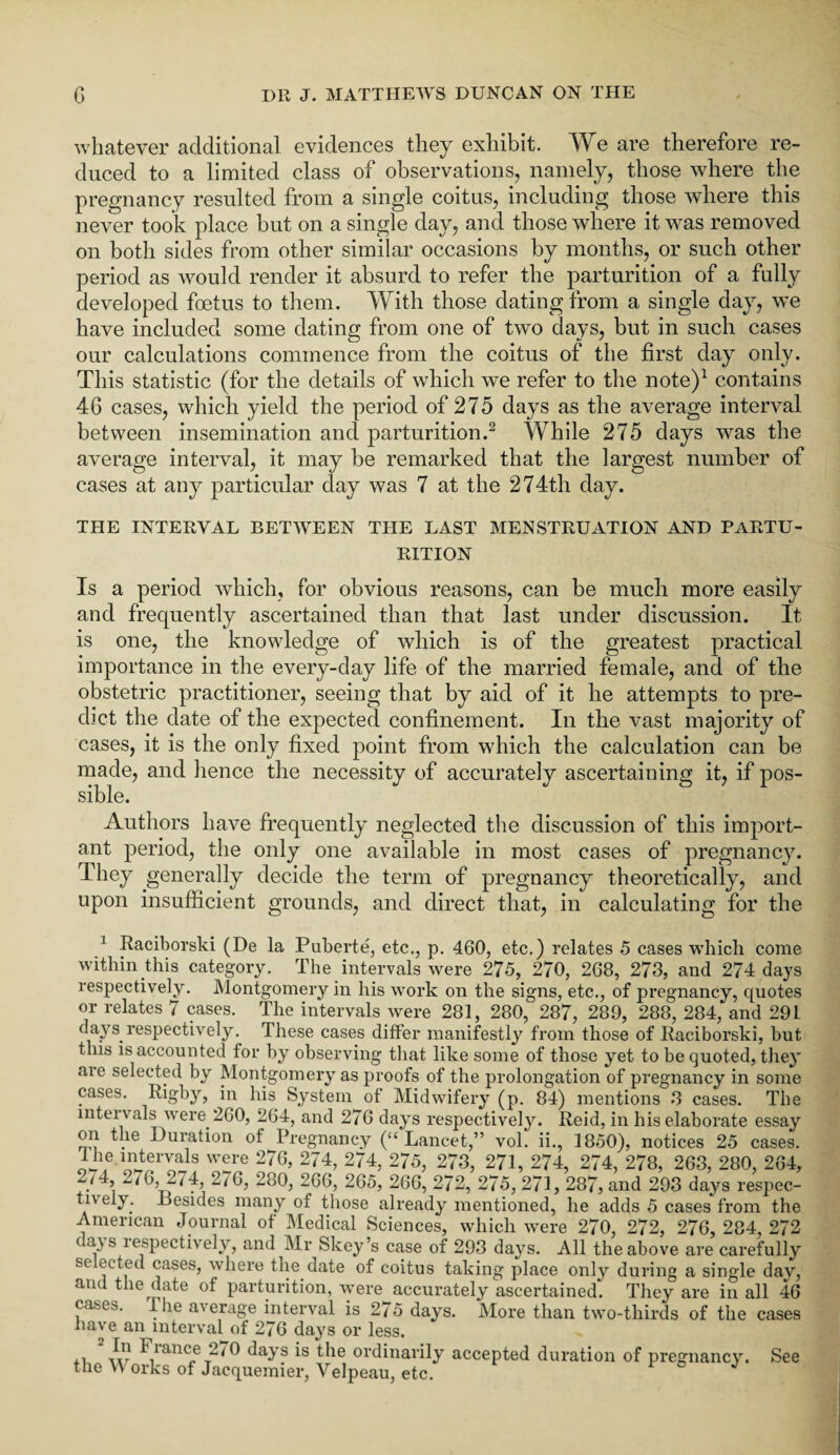 whatever additional evidences they exhibit. We are therefore re¬ duced to a limited class of observations, namely, those where the pregnancy resulted from a single coitus, including those where this never took place but on a single day, and those where it was removed on both sides from other similar occasions by months, or such other period as would render it absurd to refer the parturition of a fully developed foetus to them. With those dating from a single day, we have included some dating from one of two days, but in such cases our calculations commence from the coitus of the first day only. This statistic (for the details of which we refer to the note)1 contains 46 cases, which yield the period of 275 days as the average interval between insemination and parturition.2 While 275 days was the average interval, it may be remarked that the largest number of cases at any particular day was 7 at the 274th day. THE INTERVAL BET'WEEN THE LAST MENSTRUATION AND PARTU¬ RITION Is a period which, for obvious reasons, can be much more easily and frequently ascertained than that last under discussion. It is one, the knowledge of which is of the greatest practical importance in the every-day life of the married female, and of the obstetric practitioner, seeing that by aid of it he attempts to pre¬ dict the date of the expected confinement. In the vast majority of cases, it is the only fixed point from which the calculation can be made, and hence the necessity of accurately ascertaining it, if pos¬ sible. Authors have frequently neglected the discussion of this import¬ ant period, the only one available in most cases of pregnancy. They generally decide the term of pregnancy theoretically, and upon insufficient grounds, and direct that, in calculating for the 1 Raciborski (De la Puberte, etc., p. 460, etc.) relates 5 cases which come within this category. The intervals were 275, 270, 268, 273, and 274 days respectively. Montgomery in his work on the signs, etc., of pregnancy, quotes or relates 7 cases. The intervals were 281, 280, 287, 289, 288, 284, and 291 days, respectively. These cases differ manifestly from those of Raciborski, but this is accounted for by observing that like some of those yet to be quoted, they are selected by Montgomery as proofs of the prolongation of pregnancy in some cases. Rigby, in his System of Midwifery (p. 84) mentions 3 cases. The intervals were 260, 264, and 276 days respectively. Reid, in his elaborate essay on the Duration of Pregnancy (a Lancet,” vol. ii., 1850), notices 25 cases. lhe.interva18 were 276, 274, 274, 275, 273, 271, 274, 274, 278, 263, 280, 264, ~<4, ^/6, 274, 276, 280, 266, 265, 266, 272, 275, 271, 287, and 293 days respec¬ tively. Besides many of those already mentioned, he adds 5 cases from the American Journal of Medical Sciences, which were 270, 272, 276, 284, 272 t a\s lespectively, and Mr Skey’s case of 293 days. All the above are carefully sc ected cases, where the date of coitus taking place only during a single day, and the date of parturition, were accurately ascertained*. They are in all 46 cases. The average interval is 275 days. More than two-thirds of the cases have an interval of 276 days or less. 2 vt? France 270 days is the ordinarily accepted duration of pregnancy. See the W orks of Jacquemier, Velpeau, etc.