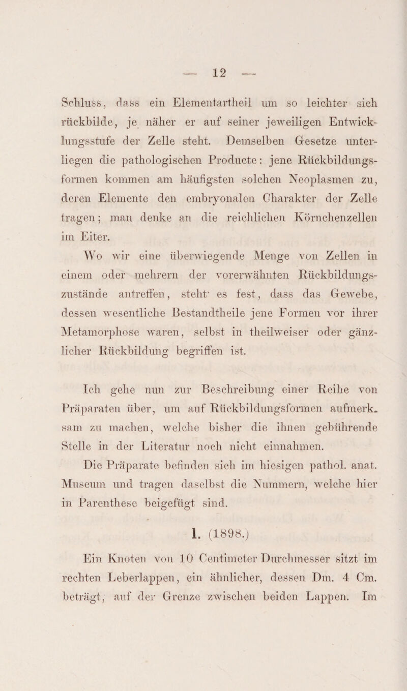 Schluss, dass ein Elementartheil um so leichter sich rückbilde, je naher er auf seiner jeweiligen Entwick¬ lungsstufe der Zelle steht. Demselben Gesetze unter¬ liegen die pathologischen Producte: jene Rückbildungs¬ formen kommen am häufigsten solchen Neoplasmen zu, deren Elemente den embryonalen Charakter der Zelle tragen; man denke an die reichlichen Körnchenzellen im Eiter. Wo wir eine überwiegende Menge von Zellen in einem oder mehrern der vorerwähnten Rückbildungs¬ zustände antreffen, stellt* es fest, dass das Gewebe, dessen wesentliche Bestandtheile jene Formen vor ihrer Metamorphose waren, selbst in theilweiser oder gänz¬ licher Rückbildung begriffen ist. Ich gehe nun zur Beschreibung einer Reihe von Präparaten über, um auf Rückbildungsformen aufmerk¬ sam zu machen, welche bisher die ihnen gebührende Stelle in der Literatur noch nicht einnahmen. Die Präparate befinden sich im hiesigen pathol. anat. Museum und tragen daselbst die Nummern, welche hier in Parenthese beigefügt sind. I. (1898.) Ein Knoten von 10 Centimeter Durchmesser sitzt im rechten Leberlappen, ein ähnlicher, dessen Dm. 4 Cm. beträgt, auf der Grenze zwischen beiden Lappen. Im