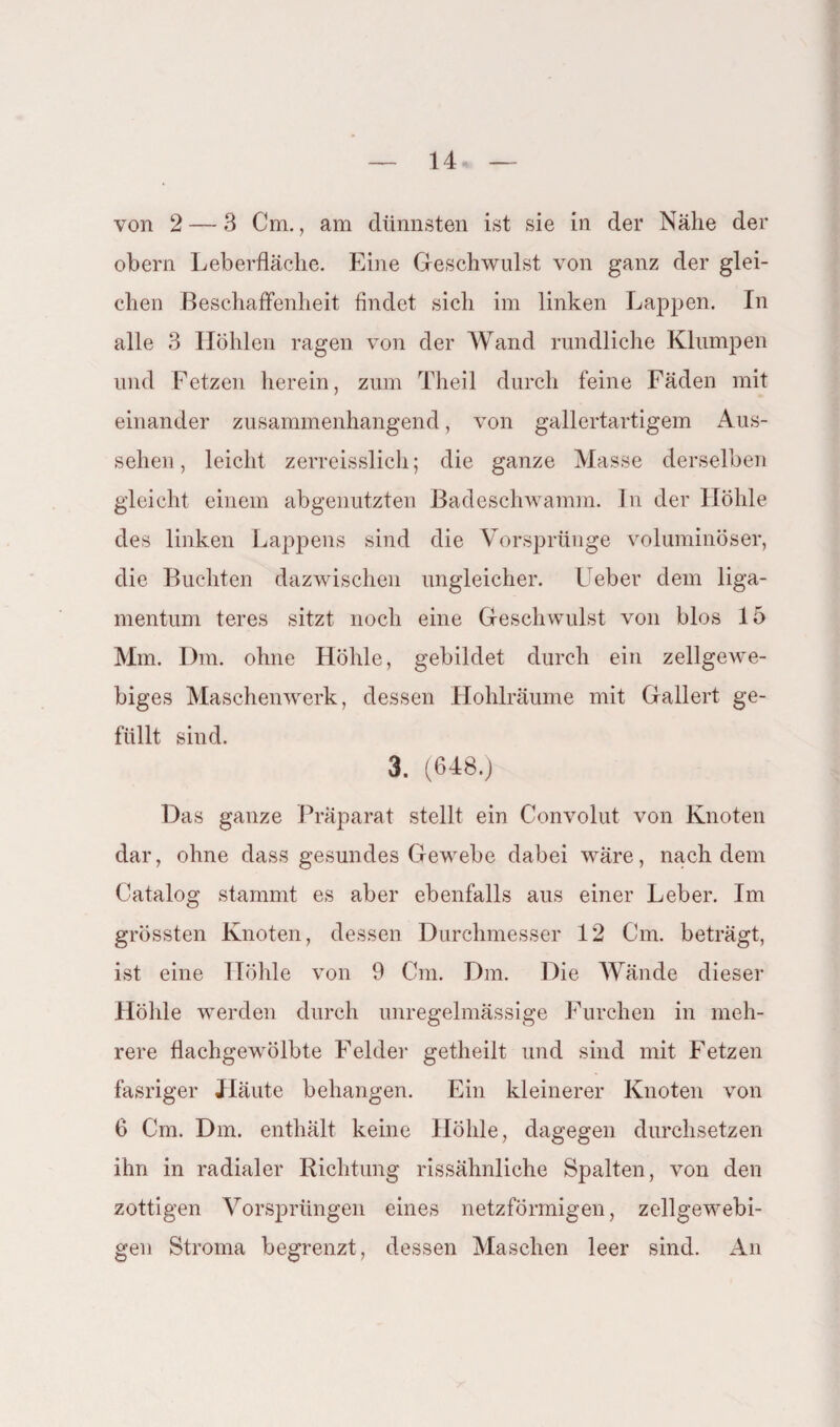 von 2 — 3 Cm., am dünnsten ist sie in der Nähe der obern Leberfläche. Eine Geschwulst von ganz der glei¬ chen Beschaffenheit findet sich im linken Lappen. In alle 3 Höhlen ragen von der Wand rundliche Klumpen und Fetzen herein, zum Theil durch feine Fäden mit einander zusammenhängend, von gallertartigem Aus¬ sehen , leicht zerreisslich; die ganze Masse derselben gleicht einem abgenutzten Badeschwamm. In der Höhle des linken Lappens sind die Vorsprünge voluminöser, die Buchten dazwischen ungleicher. Leber dem liga- mentum teres sitzt noch eine Geschwulst von blos 15 Mm. Dm. ohne Höhle, gebildet durch ein zellgewe- biges Maschenwerk, dessen Hohlräume mit Gallert ge¬ füllt sind. 3. (648.) Das ganze Präparat stellt ein Convolut von Knoten dar, ohne dass gesundes Gewebe dabei wäre, nach dein Catalog stammt es aber ebenfalls aus einer Leber. Im grössten Knoten, dessen Durchmesser 12 Cm. beträgt, ist eine Höhle von 9 Cm. Dm. Die Wände dieser Höhle werden durch unregelmässige Furchen in meh¬ rere flachgewölbte Felder getheilt und sind mit Fetzen fasriger Häute behängen. Ein kleinerer Knoten von 6 Cm. Dm. enthält keine Höhle, dagegen durchsetzen ihn in radialer Richtung rissähnliche Spalten, von den zottigen Vorsprüngen eines netzförmigen, zellgewebi- gen Stroma begrenzt, dessen Maschen leer sind. An