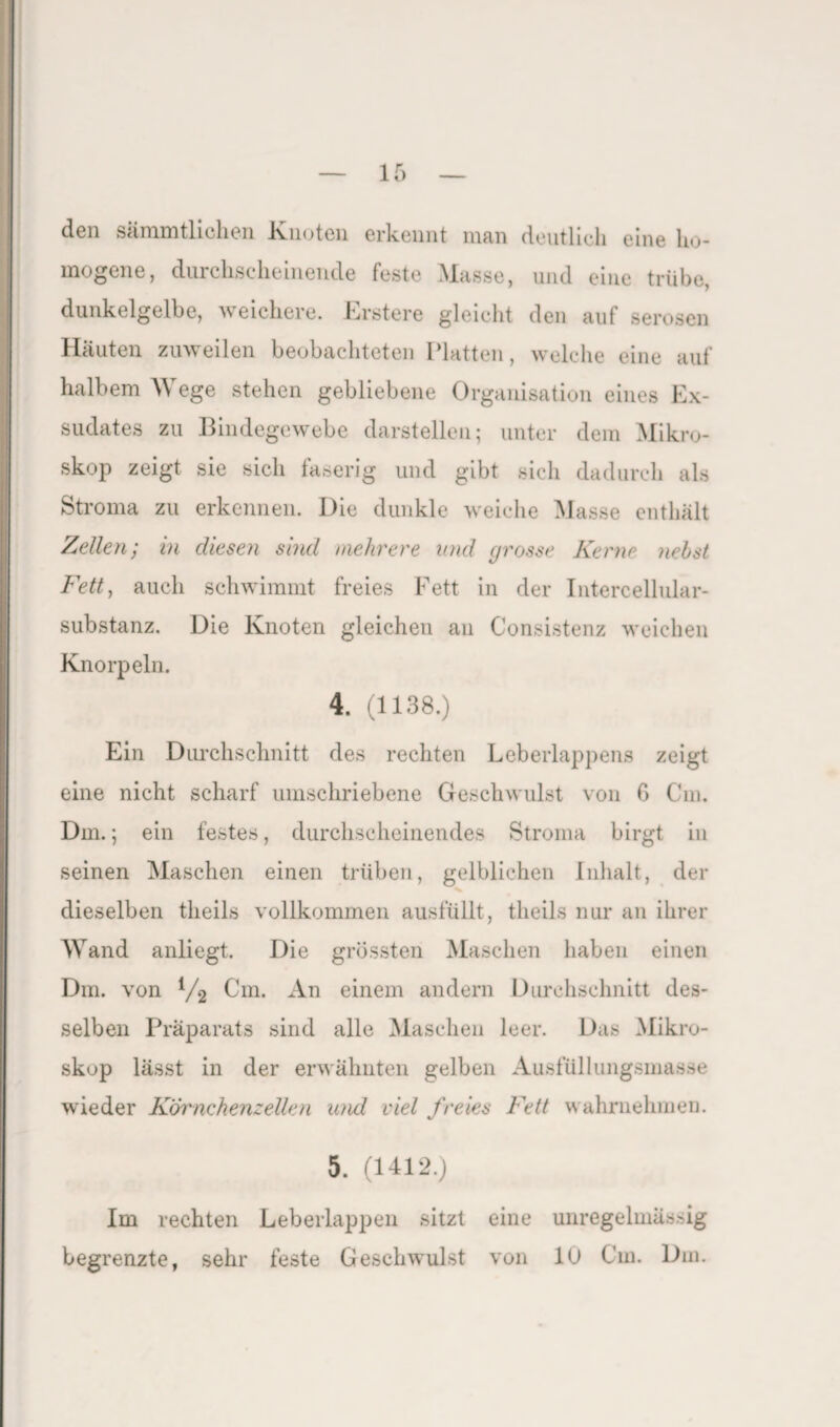 den sämmtlichen Knoten erkennt man deutlich eine ho- mogene, durchscheinende feste Masse, und eine trübe, dunkelgelbe, weichere. Krstere gleicht den auf serösen Häuten zuweilen beobachteten Platten, welche eine auf halbem W ege stehen gebliebene Organisation eines Ex¬ sudates zu Bindegewebe darstellen; unter dem Mikro¬ skop zeigt sie sich faserig und gibt sich dadurch als Stroma zu erkennen. Die dunkle weiche Masse enthält Zellen; in diesen sind mehrere and grosse Kerne nebst Fett, auch schwimmt freies Fett in der Intercellular¬ substanz. Die Knoten gleichen an Consistenz weichen Knorpeln. 4. (1138.) Ein Durchschnitt des rechten Leberlappens zeigt eine nicht scharf umschriebene Geschwulst von G Cm. Dm.; ein festes, durchscheinendes Stroma birgt in seinen Maschen einen trüben, gelblichen Inhalt, der dieselben theils vollkommen ausfüllt, tlieils nur an ihrer Wand anliegt. Die grössten Maschen haben einen Dm. von l/2 Cm. An einem andern Durchschnitt des¬ selben Präparats sind alle Maschen leer. Das Mikro¬ skop lässt in der erwähnten gelben Ausfüllungsmasse wieder Körnchenzellen und viel freies Fett wahmehmen. 5. (1412.) Im rechten Leberlappen sitzt eine unregelmässig begrenzte, sehr feste Geschwulst von 10 Cm. Dm.