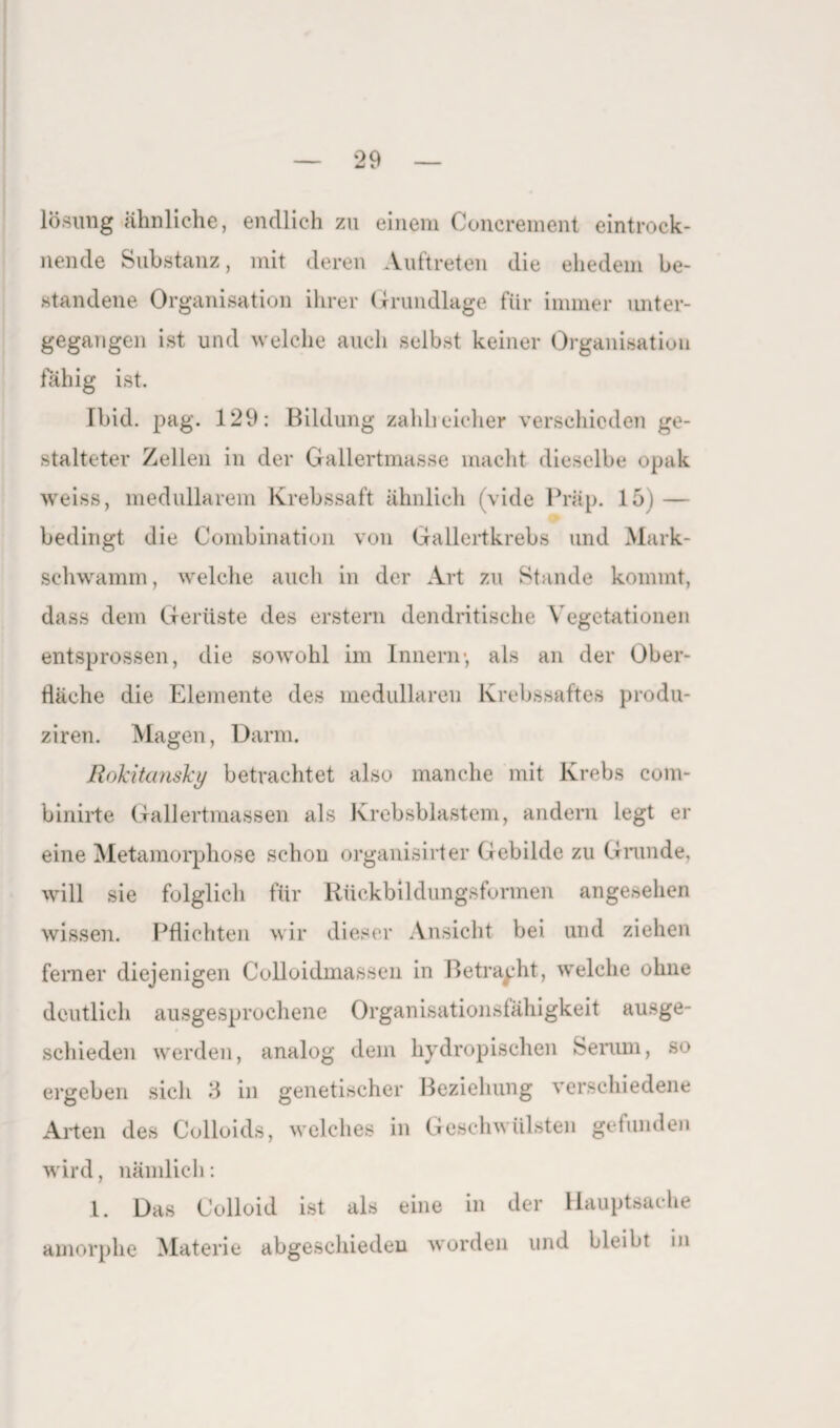 lösung ähnliche, endlich zu einem Concrement eintrock¬ nende Substanz, mit deren Auftreten die ehedem be¬ standene Organisation ihrer Grundlage für immer unter¬ gegangen ist und welche auch selbst keiner Organisation fähig ist. [bid. pag. 129: Bildung zahlreicher verschieden ge¬ stalteter Zellen in der Gallertmasse macht dieselbe opak weiss, medullärem Krebssaft ähnlich (vide Präp. 15) — bedingt die Combination von Gallertkrebs und Mark¬ schwamm, welche auch in der Art zu Stande kommt, dass dem Gerüste des erstem dendritische Vegetationen entsprossen, die sowohl im Innern*, als an der Ober¬ fläche die Elemente des medullären Krebssaftes produ- ziren. Magen, Darm. Rokitansky betrachtet also manche mit Krebs com- binirte Gallertmassen als Krebsblastem, andern legt er eine Metamorphose schon organisirter Gebilde zu Grunde, will sie folglich für Rückbildungsformen angesehen wissen. Pflichten wir dieser Ansicht bei und ziehen ferner diejenigen Colloidmassen in Betracht, welche ohne deutlich ausgesprochene Organisationsfähigkeit ausge¬ schieden werden, analog dem hydropischen Serum, so ergeben sich fl in genetischer Beziehung verschiedene Arten des Colloids, welches in Geschwülsten gefunden wird, nämlich: 1. Das Colloid ist als eine in der Hauptsache amorphe Materie abgeschieden worden und bleibt in