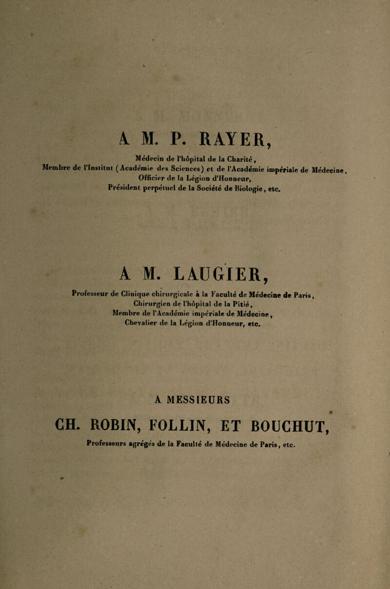 Médecin de l’hôpital de la Charité , Membre de l’Institut (Académie des Sciences) et de l’Académie impériale de Médecine, Officier de la Légion d’Honneur, Président perpétuel de la Société de Biologie, etc. A M. LAUGIER, Professeur de Clinique chirurgicale à la Faculté de Médecine de Paris, Chirurgien de l’hôpital de la Pitié, Membre de l’Académie impériale de Médecine, Chevalier de la Légion d’Honneur, etc. A MESSIEURS CH. ROBIN, FOLLIN, ET BOUCHUT, Professeurs agrégés de la Faculté de Médecine de Paris, etc.