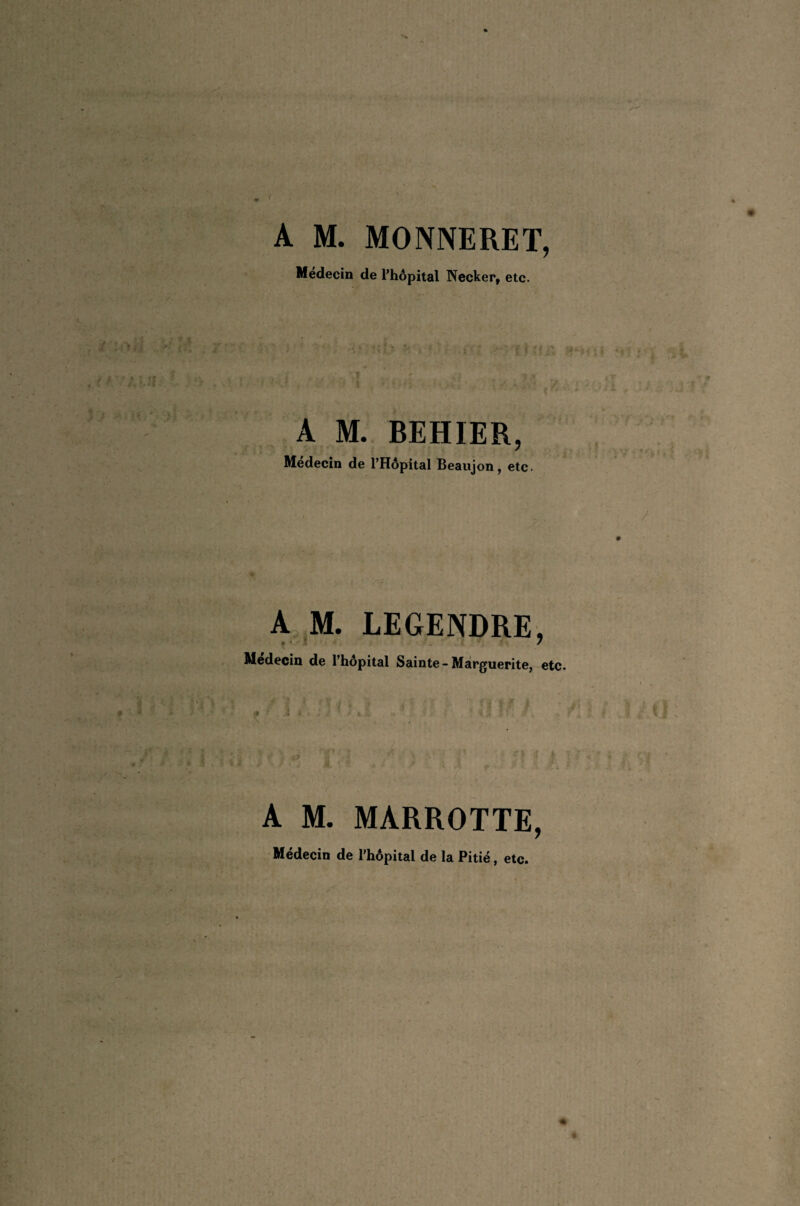 / • -, S. . v; ?■;>. • ' . v; ■_. ,• ..^ . t ! y ^ ' . ( A M. MONNERET, Médecin de Phôpital Necker, etc. ■ ■ ■ ’ J ‘ ’ ■ >4 {<.';> >1 .'• ! . y- A M. BEHIER, Médecin de l’Hôpital Beaiijon, etc. # 4 , 'f . . 9f A.,M. LEGENDRE, Médecin de l’hôpital Sainte - Marguerite, etc. ' •*■'.. s i -i ■ ■ , =- » ^ A M. MARROTTE, Médecin de l'hôpital de la Pitié, etc. «