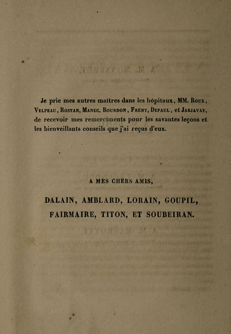 Je prie mes autres maîtres dans les hôpitaux, MM. Roux, Velpeau, Rostan, Manec, Bourdon, Frémy, Depaul, et Jarjavay, de recevoir mes remercîments pour les savantes leçons et les bienveillants conseils que j’ai reçus d’eux. A MES CHERS AMIS, .•j I > .s :. l^•* ' ; ; r - ' ' ' ' ‘ DALAIN, AMBLARD, LORAIN, GOUPIL, FAIRMAIRE, TITON, ET SOUBEIRAN. -'O - ^ i • -, « ' .