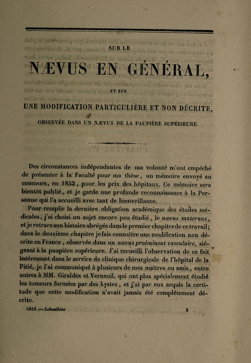 tm SUR LE ■ r'f ET SUR UNE MODIFICATION PARTICULIÈRE ET NON DÉCRITE, * OBSERVÉE DANS UN NÆVUS DE LA PAUPIÈRE SUPÉRIEURE. ►<><>«< Des circonstances indépendantes de ma volonté m’ont empêché de présenter à la Faculté pour ma thèse, un mémoire envoyé au concours, en 1852 , pour les prix des hôpitaux. Ce mémoire sera bientôt publié, et je garde une profonde reconnaissance à la Per¬ sonne qui.l’a accueilli avec tant de bienveillance. Pour remplir la dernière obligation académique des études mé¬ dicales, j’ai choisi un sujet encore peu étudié, le nœi^iis maternus, et je retrace son histoire abrégée dans le premier chapitre de ce travail ; dans le deuxième chapitre je fais connaître une modification non dé¬ crite en France , observée dans un nœvtis proéminent vasculaire, sié¬ geant à la paupière supérieure. J’ai recueilli l’observation de ce fait intéressant dans le service de clinique chirurgicale de l’hôpital de la Pitié, je l’ai communiqué à plusieurs de mes maîtres ou amis, entre autres à MM. Giraldès et Verneuil, qui ont plus spécialement étudié les tumeurs formées par des kystes , et j’ai par eux acquis la certi¬ tude que cette modification n’avait jamais été complètement dé¬ crite. . 1854. — Laboulbène 2 y