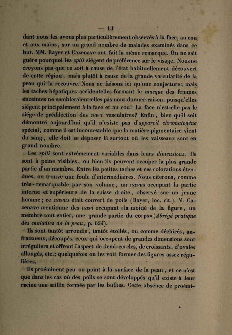 dànt nous les avons plus particulièrement observés à la face, au cou et aux mains, sur un grand nombre de malades examinés dans ce but. MM. Rayer et Cazenave ont fait la même remarque. On ne sait guère pourquoi les spili siègent de préférence sur le visage. Nous ne croyons pas que ce soit à cause de Fétat habituellement découvert de cette région, mais plutôt à cause de la grande vascularité de la peau qui la recouvre. Nous ne faisons ici qu’une conjecture; mais les taches hépatiques accidentelles formant le masque des femmes enceintes ne sembîeraient-elles pas nous donner raison, puisqu’elles siègent principalement à la face et au cou? La face n’est-elle pas le siège de prédilection des nœ^d vasculaires? Enfin , bien qu’il soit démontré aujourd’hui qu’il n’existe pas à'appareil chromatogène spécial, comme il est incontestable que la matière pigmentaire vient du sang, elle doit se déposer là surtout où les vaisseaux sont en grand nombre. Les spili sont extrêmement variables dans leurs dimensions. Ils sont à peine visibles, ou bien ils peuvent occuper la plus grande partie d’un membre. Entre lés petites taches et ces colorations éten¬ dues, on trouve une foule d’intermédiaires. Nous citerons, comme très - remarquable par son volume, un nœvus occupant la partie interne et supérieure de la cuisse droite, observé sur un jeune homme; ce nœvus était couvert de poils (Rayer, loc. cit.). M. Ca¬ zenave mentionne des nœi^i occupant « la moitié de la figure, un membre tout entier, une grande partie du corps» {Abrégé pratique des maladies de la peau, p. 654). Ils sont tantôt arrondis, tantôt étoilés, ou comme déchirés, an¬ fractueux, découpés, ceux qui occupent de grandes dimensions sont irréguliers et offrent l’aspect de demi-cercles, décroissants, d’ovales allongés, etc.; quelquefois on les voit former des figures assez régu¬ lières. Ils proéminent peu ou point à la surface de la peau, et ce n’est que dans les cas où des poils se sont développés qu’il existe à leur racine une saillie formée par les bulbes. Cette absence de proémi-