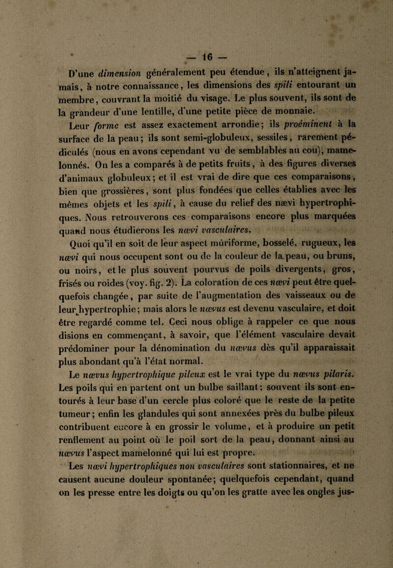 D’une dimension généralement peu étendue, ils n’atteignent ja¬ mais , à notre connaissance, les dimensions des spili entourant un membre, couvrant la moitié du visage. Le plus souvent, ils sont de la grandeur d'une lentille, d'une petite pièce de monnaie. Leur forme est assez exactement arrondie; ils proéminent à la surface de la peau ; ils sont semi-globuleux, sessiles, rareinent pé- diculés (nous en avons cependant vu de semblables au cou), mame¬ lonnés. On les a comparés à de petits fruits, à des figures diverses d’animaux globuleux; et il est vrai de dire que ces comparaisons, bien que grossières, sont plus fondées que celles établies avec les mêmes objets et les spili, à cause du relief des nævi hypertrophi¬ ques. Nous retrouverons ces comparaisons encore plus marquées quand nous étudierons les nœi^i vasculaires. Quoi qu’il en soit de leur aspect mûriforme, bosselé, rugueux, les nævi qui nous occupent sont ou de la couleur de la peau, ou bruns, ou noirs, et le plus souvent pourvus de poils divergents, gros, frisés ou roides (voy. fig. 2) . La coloration de ces nævi peut être quel¬ quefois changée, par suite de raugmentation des vaisseaux ou de leur^hypertrophie ; mais alors le nævus est devenu vasculaire, et doit être regardé comme tel. Ceci nous oblige à rappeler ce que nous disions en commençant, à savoir, que l’élément vasculaire devait prédominer pour la dénomination du nævus dès qu’il apparaissait plus abondant qu’à l’état normal. Le nævus hypertrophique pileux est le vrai type du nævus piloris. Les poils qui en partent ont un bulbe saillant; souvent ils sont en¬ tourés à leur base d’un cercle plus coloré que le reste de la petite tumeur; enfin les glandules qui sont annexées près du bulbe pileux contribuent encore à en grossir le volume, et à produire un petit renflement au point où le poil sort de la peau, donnant ainsi au nævus l’aspect mamelonné qui lui est propre. Les nævi hypertrophiques non vasculaires sont stationnaires, et ne causent aucune douleur spontanée; quelquefois cependant, quand on les presse entre les doigts ou qu’on les gratte avec les ongles jus-