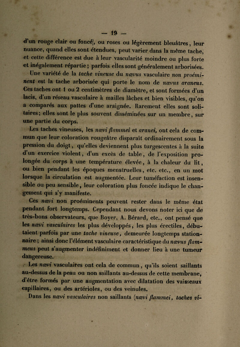 — -- d’un rouge clair ou foncé;, ou roses ou légèrement bleuâtres, leur nuance, quand elles sont étendues, peut varier dans la même tache, et cette différence est due à leur vascularité moindre ou plus forte et inégalement répartie ; parfois elles sont généralement arborisées. Une variété de la tache vineuse du ncems vasculaire non proémi¬ nent est la tache arborisée qui porte le nom de nœviis araneus. Ces taches ont 1 ou 2 centimètres de diamètre, et sont formées d’un lacis, d’un réseau vasculaire à mailles lâches et bien visibles, qu’on a comparés aux pattes d’une araignée. Rarement elles sont soli¬ taires; elles sont le plus souvent disséminées sur un membre, sur une partie du corps. Les taches vineuses, Içs nœ^i flnmmei et aranei, ont cela de com¬ mun que leur coloration rougeâtre disparaît ordinairement sous la pression du doigt, qu’elles deviennent plus turgescentes à la suite d un exercice violent, d’un excès de table, de l'exposition pro¬ longée du corps à une température élevée, à la chaleur du lit, ou bien pendant les époques menstruelles, etc. etc., en un mot lorsque la circulation est augmentée. Leur tuméfaction est insen¬ sible ou peu sensible, leur coloration plus foncée indique le chan¬ gement qui s’y manifeste. Ces nœ^i non proéminents peuvent rester dans le même état pendant fort longtemps. Cependant nous devons noter ici que de très-bons observateurs, que Boyer, A. Bérard, etc., ont pensé que les ncei^i vasculaires les plus développés, les plus érectiles, débu¬ taient parfois par une tache vineuse, demeurée longtemps station¬ naire; ainsi donc l’élément vasculaire caractéristique du flam^ meus peut s’augmenter indéfiniment et donner lieu à une tumeur dangereuse. . Les nœw vasculaires ont cela de commun, qu’ils soient saillants au-dessus de la peau ou non saillants au-dessus de cette membrane, d’être formés par une augmentation avec dilatation des vaisseaux capillaires, ou des artérioles, ou des veinules. Dans les nœ\^i vasculaires non saillants [nœn flnmmei, taches vU