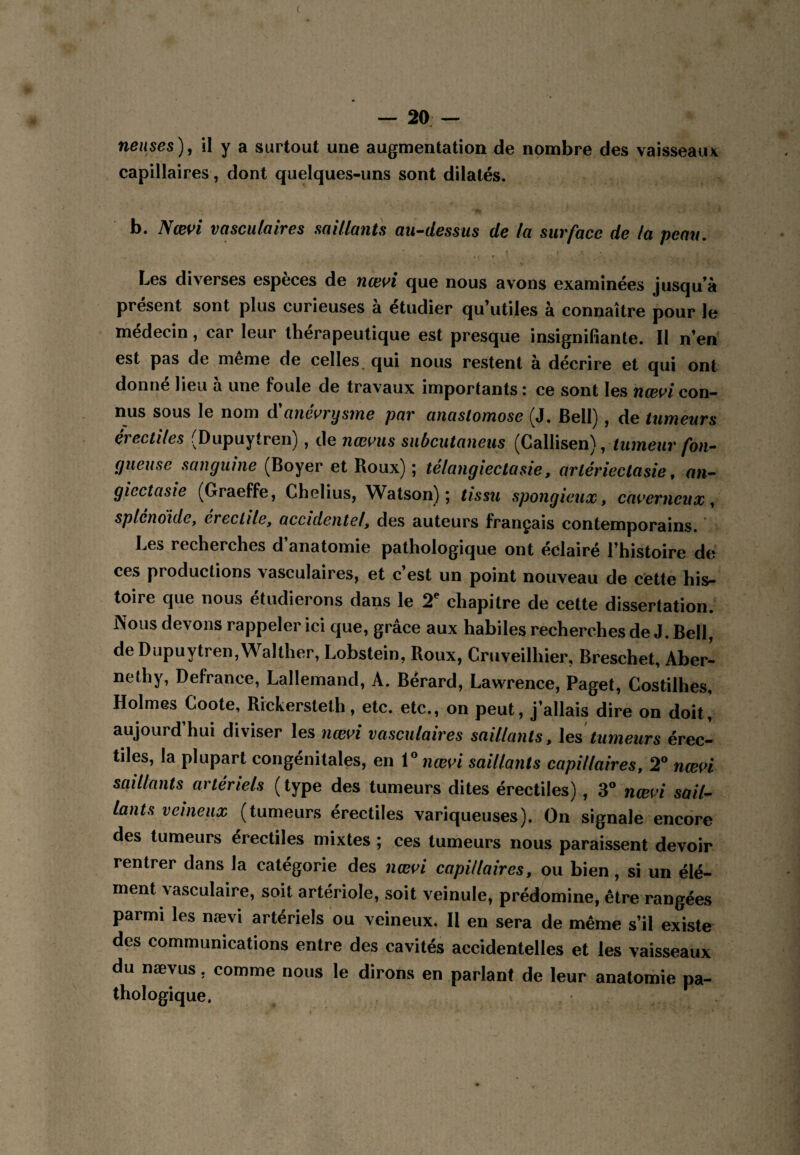 nenses)^ il y a surtout une augmentation de nombre des vaisseaux capillaires, dont quelques-uns sont dilatés. b. Nœvi vasculaires saillants au’‘dessus de la surface de la peau. Les diverses espèces de nœvi que nous avons examinées jusqu’à présent sont plus curieuses à étudier qu’utiles à connaître pour le médecin, car leur thérapeutique est presque insignifiante. 11 n’en est pas de même de celles, qui nous restent à décrire et qui ont donné lieu à une foule de travaux importants : ce sont les næ^^i con¬ nus sous le nom d anei^rys7ne par anastomose (J. Bell), de tumeurs érectiles (Dupuytren), de nœ^us subcutaneus (Callisen), tumeur fon¬ gueuse sanguine (Boyer et Roux) ; télangiectasie, arléidectasie, an- giectasie (Graeffe, Chelius, Watson) ; tissu spongieux, caverneux, splendide, erectile, accidentel, des auteurs français contemporains. Les recherches d’anatomie pathologique ont éclairé l’histoire de ces productions vasculaires, et c’est un point nouveau de cette his¬ toire que nous étudierons dans le 2^ chapitre de cette dissertation. Nous devons rappeler ici que, grâce aux habiles recherches de J. Bell, de Dupuytren, Walther, Lobstein, Roux, Cruveilhier, Breschet, Aber^ nethy, Defrance, Lallemand, A. Bérard, Lawrence, Paget, Costilhes, Holmes Coote, Rickersteth, etc. etc., on peut, j’allais dire on doit] aujourd’hui diviser les nœvi vasculaires saillants, tumeurs érec¬ tiles, la plupart congénitales, en \%iœvi saillants capillaires, 2^ nœvi saillants artériels (type des tumeurs dites érectiles) , 3® nœvi sail¬ lants veineux (tumeurs érectiles variqueuses). On signale encore des tumeurs érectiles mixtes ; ces tumeurs nous paraissent devoir rentrer dans la catégorie des nœvi capillaires, ou bien, si un élé¬ ment vasculaire, soit artériole, soit veinule, prédomine, être rangées parmi les nævi artériels ou veineux. Il en sera de même s’il existe des communications entre des cavités accidentelles et les vaisseaux du næyus, comme nous le dirons en parlant de leur anatomie pa¬ thologique.