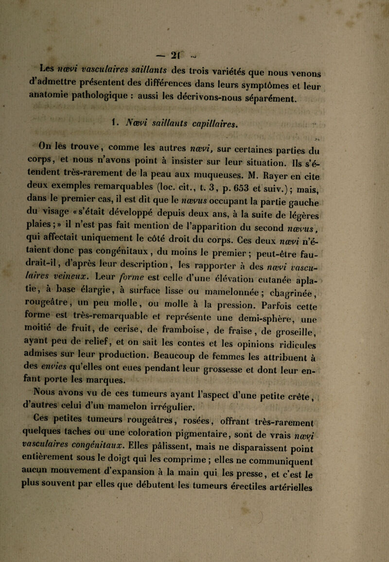 — 2(' - ^ Les nœi>i vasculaires saillants des trois variétés que nous venons d’admettre présentent des différences dans leurs symptômes et leur anatomie pathologique : aussi les décrivons-nous séparément. t. Nœui saillants capillaires. On lés trouve, comme les autres nœvi, sur certaines parties du corps, et nous n avons point à insister sur leur situation. Ils s’é¬ tendent très-rarement de la peau aux muqueuses. M. Rayer en cite deux exemples remarquables (loc. cit., t. 3, p. 653 et suiv.) ; mais, dans le premier cas, il est dit que le nœvus occupant la partie gauche du visage « s’était développé depuis deux ans, à la suite de légères plaies;» il n’est pas fait mention'de l’apparition du second nœ^ms, qui affectait uniquement le côté droit du corps. Ces deux nœ^^i n’é¬ taient donc pas congénitaux, du moins le premier; peut-être fau¬ drait-il , d’après leur description, les rapporter à des nœi^i vascu¬ laires veineitx. Leur forme est celle d’une élévation cutanée apla- > tie, à base élargie, à surface lisse ou mamelonnée; chagrinée, rougeâtre, un peu molle, ou molle à la pression. Parfois cette forme est très-remarquable et représente une demi-sphère, une moitié de fruit, de cerise, de framboise, de fraise, de groseille, ayant peu de relief, et on sait les contes et les opinions ridicules admises sur leur production. Beaucoup de femmes les attribuent à des envies qu elles ont eues pendant leur grossesse et dont leur en¬ fant porte les marques. ^ Nous avons vu de ces tumeurs ayant l’aspect d’une petite crête, d’autres celui d’iin mamelon irrégulier. Ces petites tumeurs rougeâtres, rosées, offrant très-rarement quelques taches ou une coloration pigmentaire, sont de vrais ncev^i vasculaires congénitaux. Elles pâlissent, mais ne disparaissent point entièrement sous le doigt qui les comprime ; elles ne communiquent aucun mouvement d’expansion à la main qui les presse, et c’est le plus souvent par elles que débutent les tumeurs érectiles artérielles