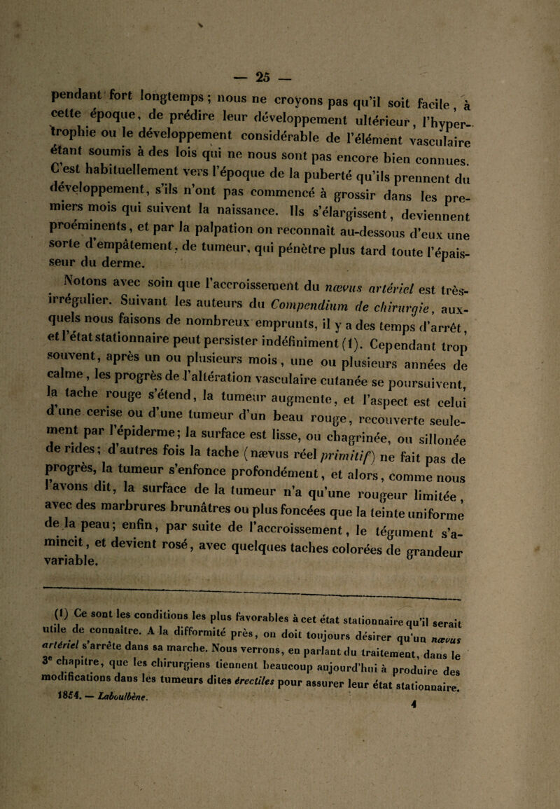 pendant fort longtemps ; nous ne croyons pas qu’il soit facile à cette époque, de prédire leur développement ultérieur, l’hypLr- troph.e ou le développement considérable de l’élémént vasculaire étant soumis à des lois qui ne nous sont pas encore bien connues. C est habituellement vers l’époque de la puberté qu’ils prennent du développement, s’ils n’ont pas commencé à grossir dans les pre¬ miers mois qui suivent la naissance. Ils s’élargissent, deviennent proéminents, et par la palpation on reconnaît au-dessous d’eux une sorte d’empâtement , de tumeur, qui pénètre plus tard toute l’épais- seur du derme. ^ Notons avec soin que l’accroissement du nœms artériel est très- irrégulier. Suivant les auteurs du Compendium de chirurgie, aux¬ quels nous faisons de nombreux emprunts, il y a des temps d’arrêt, etl état stationnaire peut persister indéfiniment (1). Cependant trop .souvent, après un ou plusieurs mois, une ou plusieurs années de calme, les progrès de l’altération vasculaire cutanée se poursuivent la tache rouge s’étend, la tumeur augmente, et l’aspect est celui dune cerise ou d’une tumeur d’un beau rouge, recouverte seule¬ ment par Tépiderme; la surface est lisse, ou chagrinée, ou sillonée de rides ; d autres fois la tache (naevus réel primitif) ne fait pas de progrès, la tumeur s’enfonce profondément, et alors, comme nous avons dit, la surface de la tumeur n’a qu’une rougeur limitée avec des marbrures brunâtres ou plus foncées que la teinte uniforme e la peau ; enfin, par suite de l’accroissement, le tégument s’a¬ mincit , et devient rosé, avec quelques taches colorées de grandeur variable. (I) Ce sont les conditions les plus favorables à cet état stationnaire qu’il serait utile de connaître. A la difformité près, on doit toujours désirer qu’un naeus flr/èrirt s arrête dans sa marche. Nous verrons, en parlant du traitement, dans le 3 chapitre, que les chirurgiens tiennent beaucoup aujourd’hui à produire des modifications dans les tumeurs dites érectiles pour assurer leur état stationnaire. 18^4, — laboulbène. ^ 4