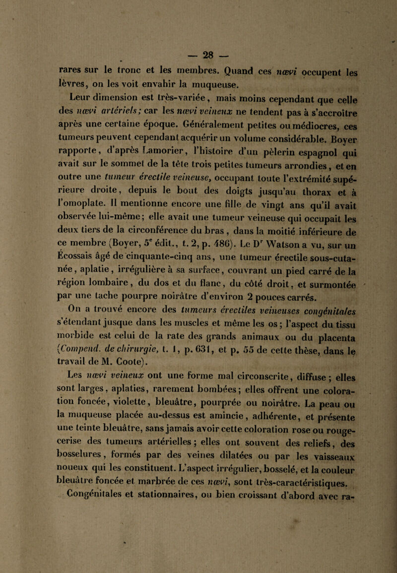 » rares sur le tronc et les membres. Quand ces nœvi occupent les lèvres, on les voit envahir la muqueuse. Leur dimension est très-variée, mais moins cependant que celle des nœvl arlériels; car les nœi^i veineux ne tendent pas à s’accroître après une certaine époque. Généralement petites ou médiocres, ces tumeurs peuvent cependant acquérir un volume considérable. Boyer rapporte, d’après Lamorier, l’histoire d’un pèlerin espagnol qui avait sur le sommet de la tête trois petites tumeurs arrondies, et en outre une tumeur érectile veineuse^ occupant toute l’extrémité supé¬ rieure droite, depuis le bout des doigts jusqu’au thorax et à l’omoplate. 11 mentionne encore une fille de vingt ans qu’il avait observée lui-même; elle avait une tumeur veineuse qui occupait les deux tiers de la circonférence du bras , dans la moitié inférieure de ce membre (Boyer, 5® édit., t. 2, p. 486). Le Watson a vu, sur un Écossais âgé de cinquante-cinq ans, une tumeur érectile sous-cuta- née, aplatie, irrégulière à sa surface, couvrant un pied carré de la région lombaire, du dos et du flanc, du côté droit, et surmontée ' par une tache pourpre noirâtre d’environ 2 pouces carrés. On a trouvé encore des tumeurs érectiles veineuses congénitales s’étendant jusque dans les muscles et même les os ; l’aspect du tissu morbide est celui de la rate des grands animaux ou du placenta {Compend. de chirurgie, t. 1, p.631, et p. 55 de cette thèse, dans le travail de M. Coote). Les nœoi veineux ont une forme mal circonscrite, diffuse; elles sont larges, aplaties, rarement bombées; elles offrent une colora¬ tion foncée, violette, bleuâtre, pourprée ou noirâtre. La peau ou la muqueuse placée au-dessus est amincie, adhérente, et présente une teinte bleuâtre, sans jamais avoir cette coloration rose ou rouge- cerise des tumeurs artérielles; elles ont souvent des reliefs, des bqsselures, formés par des veines dilatées ou par les vaisseaux noueux qui les constituent. L’aspect irrégulier, bosselé, et la couleur bleuâtre foncée et marbrée de ces ncei^i, sont très-caractéristiques. Congénitales et stationnaires, ou bien croissant d’abord avec ra-