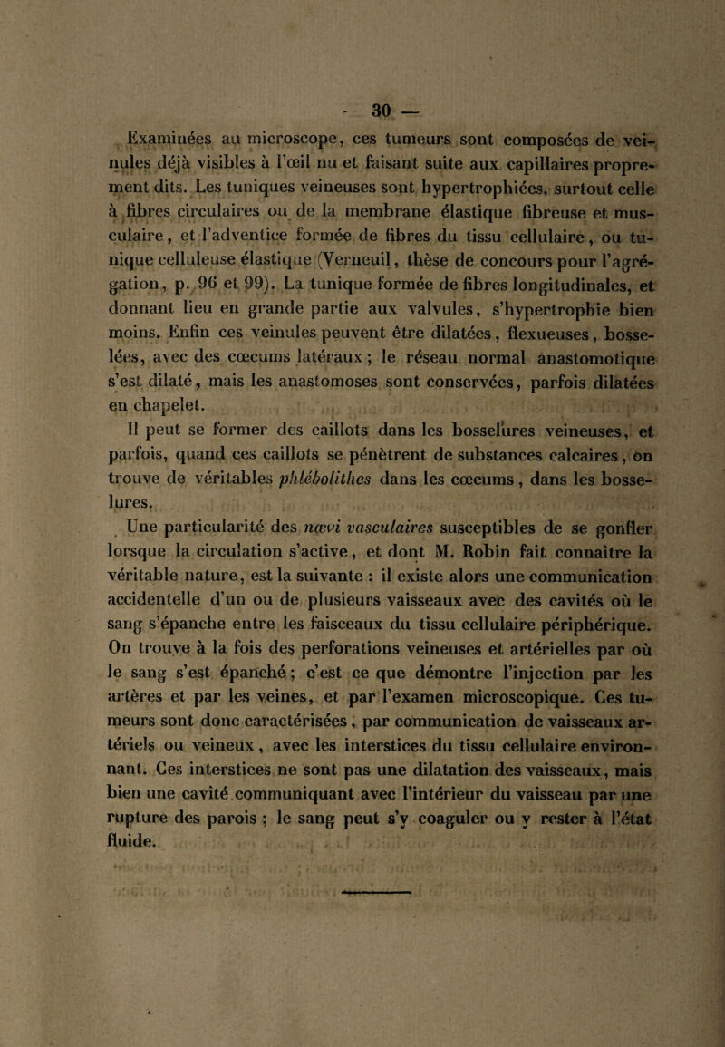 Examinées au microscope, ces tumeurs sont composées de vei¬ nules déjà visibles à l’œil nu et faisant suite aux capillaires propre¬ ment dits. Les tuniques veineuses sont hypertrophiées, surtout celle à fibres circulaires ou de la membrane élastique fibreuse et mus¬ culaire , et l’adventice formée de fibres du tissu cellulaire, ou tu¬ nique celluleuse élastique (Verneuil, thèse de concours pour l’agré¬ gation, p. 96 et 99). La tunique formée de fibres longitudinales, et donnant lieu en grande partie aux valvules, s’hypertrophie bien moins. Enfin ces veinules peuvent être dilatées, flexueuses, bosse¬ lées, avec des cæcums latéraux ; le réseau normal anastomotique s’est dilaté, mais les anastomoses sont conservées, parfois dilatées en chapelet. Il peut se former des caillots dans les bosselures veineuses, et parfois, quand ces caillots se pénètrent de substances calcaires, on trouve de véritables pklébolitlies dans les cæcums, dans les bosse¬ lures. Une particularité des nœ^i vasculaires susceptibles de se gonfler lorsque la circulation s’active, et dont M, Robin fait connaître la véritable nature, est la suivante : il existe alors une communication accidentelle d’un ou de plusieurs vaisseaux avec des cavités où le sang s’épanche entre les faisceaux du tissu cellulaire périphérique. On trouve à la fois de^ perforations veineuses et artérielles par où le sang s’est épanché; c’est ce que démontre l’injection par les artères et par les veines, et par l’examen microscopique. Ces tu¬ meurs sont donc caractérisées, par communication de vaisseaux ar¬ tériels ou veineux , avec les interstices du tissu cellulaire environ¬ nant. Ces interstices ne sont pas une dilatation des vaisseaux, mais bien une cavité.communiquant avec l’intérieur du vaisseau par une rupture des parois ; le sang peut s’y coaguler ou y rester à l’état fluide.