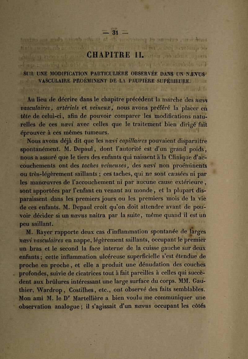 % CHAPITRE II. SUR UNE MODIFICATION PARTICULIÈRE OBSERVÉE DANS UN NÆVÜS' VASCULAIRE PROÉMINENT DE LA PAUPIÈRE' SUPÉRIEURE. Au lieu de décrire dans le chapitre précédent la marche des vasculaires y artériels et veineux, nous avons préféré la placer en tête de celui-ci, afin de pouvoir comparer les modifications natu¬ relles de ces nœ^^i avec celles que le traitement bien dirigé fait éprouver à ces mêmes tumeurs. Nous avons déjà dit que les nœn capillaires pouvaient disparaître spontanément. M. Depaul, dont l’autorité est d’un grand poids, nous a assuré que le tiers des enfants qui naissent à la Clinique d’ac¬ couchements ont des taches veineuses, des nœn non proéminents ou très-légèrement saillants ; ces taches, qui ne sont causées ni par les manœuvres de l’accouchement ni par aucune cause extérieure, sont apportées par l’enfant en venant au monde , et la plupart dis¬ paraissent dans les premiers jours ou les premiers mois de la vie de ces enfants. M. Depaul croit qu’on doit attendre avant de pou¬ voir décider si un nœvus naîtra par la suite, même quand il est un peu saillant. M. Rayer rapporte deux cas d’inflammation spontanée de larges nœvi vasculaires en nappe, légèrement saillants, occupant le premier un bras et le second la face interne de la cuisse gauche sur deux enfants ; cette inflammation ulcéreuse superficielle s’est étendue de proche en proche, et elle a produit une dénudation • des couches profondes, suivie de cicatrices tout à fait pareilles à celles qui succè¬ dent aux brûlures intéressant une large surface du corps. MM. Gau¬ thier, Wardrop, Costilhes, etc., ont observé des faits semblables. Mon ami M. le D** Martellière a bien voulu me communiquer une observation analogue ; il s’agissait d’un nœms occupant les côtés