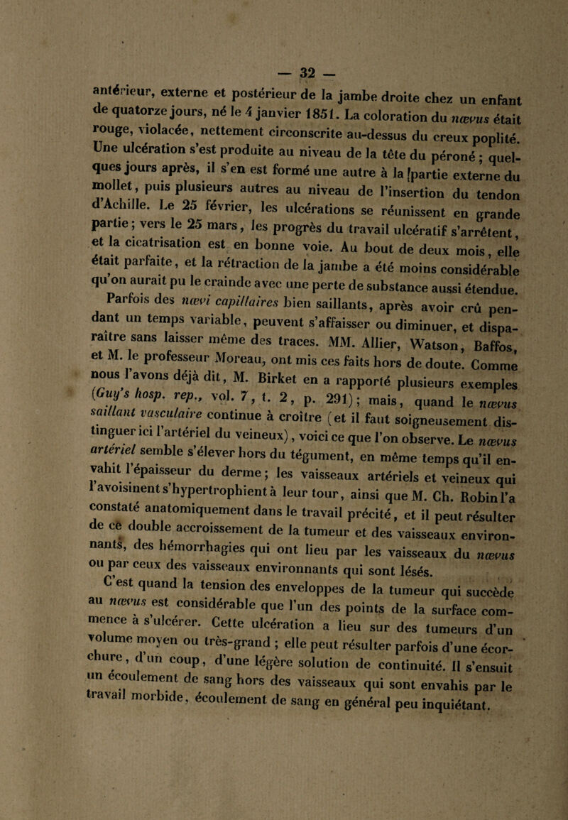 an(éneur, externe et postérieur de la jambe droite chez un enfant de quatorze jours, né le 4 janvier 1851. La coloration du nœms était rouge, violacée, nettement circonscrite au-dessus du creux poplité Une ulcération s’est produite au niveau de la tête du péroné • queb ques jours après, il s’en est formé une autre à la [partie externe du mollet, puis plusieurs autres au niveau de l’insertion du tendon d’Achille. Le 25 février, les ulcérations se réunissent en grande partie ; vers le 25 mars, les progrès du travail ulcératif s’arrêtent et la cicatrisation est^ en bonne voie. Au bout de deux mois, elle était parfaite, et la rétraction de la jambe a été moins considérable qu on aurait pu le crainde avec une perte de substance aussi étendue Parfois des nœi’i capillaires bien saillants, après avoir crû pen¬ dant un temps variable, peuvent s’affaisser ou diminuer, et dispa¬ raître sans laisser même des traces. MM. Allier, Watson, Baffos et M. le professeur Moreau, ont mis ces faits hors de doute. Comme nous 1 avons déjà dit, M. Birket en a rapporté plusieurs exemples {Guyshosp. rep., vol. 7, t. 2, p. 291); mais, quand le nœaus saillant vasculaire continue à croître (et il faut soigneusement dis¬ tinguer ici l’artériel du veineux), voici ce que l’on observe. Le nmaus artenel semble s’élever hors du tégument, en même temps qu’il en- vahit 1 épaisseur du derme; les vaisseaux artériels et veineux qui avoisinentshypertrophientà leur tour, ainsi queM. Ch. Robin l’a constaté anatomiquement dans le travail précité, et il peut résulter de cè double accroissement de la tumeur et des vaisseaux environ- nants, des hémorrhagies qui ont lieu par les vaisseaux du nmvus ou par ceux des vaisseaux environnants qui sont lésés. C est quand la tension des enveloppes de la tumeur qui succède au nœaus est considérable que l’un des points de la surface com¬ mence a s’ulcérer. Cette ulcération a lieu sur des tumeurs d’un Tolume moyen ou très-grand ; elle peut résulter parfois d’une écor- ' c ure, d un coup, d’une légère solution de continuité. 11 s’ensuit un écoulement de sang hors des vaisseaux qui sont envahis par le ravail morbide, écoulement de sang en général peu inquiétant.