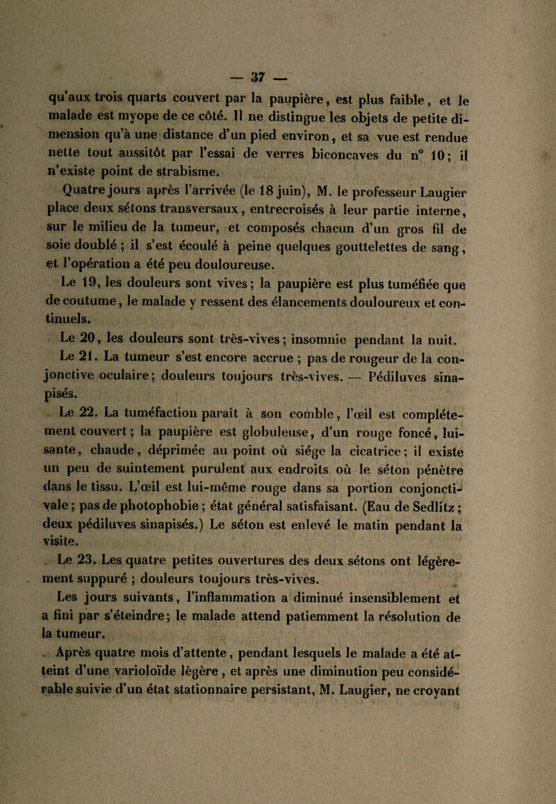 qu’aux trois quarts couvert par la paupière, est plus faible, et le malade est myope de ce côté. Il ne distingue les objets de petite di¬ mension qu’à une distance d’un pied environ, et sa vue est rendue nette tout aussitôt par l’essai de verres biconcaves du n® 10; il n’existe point de strabisme. Quatre jours après l’arrivée (le 18 juin), M. le professeur Laugier place deux sétons transversaux, entrecroisés à leur partie interne, sur le milieu de la tumeur, et composés chacun d’un gros fil de soie doublé ; il s’est écoulé à peine quelques gouttelettes de sang, et l’opération a été peu douloureuse. Le 19, les douleurs sont vives; la paupière est plus tuméfiée que de coutume, le malade y ressent des élancements douloureux et con¬ tinuels. Le 20, les douleurs sont très-vives; insomnie pendant la nuit. Le 21. La tumeur s’est encore accrue ; pas de rougeur de la con¬ jonctive oculaire; douleurs toujours très-vives. — Pédiluves sina- pisés. Le 22. La tuméfaction paraît à son comble, l’œil est complète¬ ment couvert ; la paupière est globuleuse, d’un rouge foncé, lui¬ sante, chaude, déprimée au point où siège la cicatrice; il existe un peu de suintement purulent aux endroits où le séton pénètre dans le tissu. L’œil est lui-même rouge dans sa portion conjoncti¬ vale ; pas de photophobie ; état général satisfaisant. (Eau de Sedlitz ; deux pédiluves sinapisés.) Le séton est enlevé le matin pendant la visite. Le 23. Les quatre petites ouvertures des deux sétons ont légère¬ ment suppuré ; douleurs toujours très-vives. Les jours suivants, l’inflammation a diminué insensiblement et a fini par s’éteindre; le malade attend patiemment la résolution de la tumeur. . Après quatre mois d’attente, pendant lesquels le malade a été at¬ teint d’une varioloïde légère , et après une diminution peu considé¬ rable suivie d’un état stationnaire persistant, M. Laugier, ne croyant