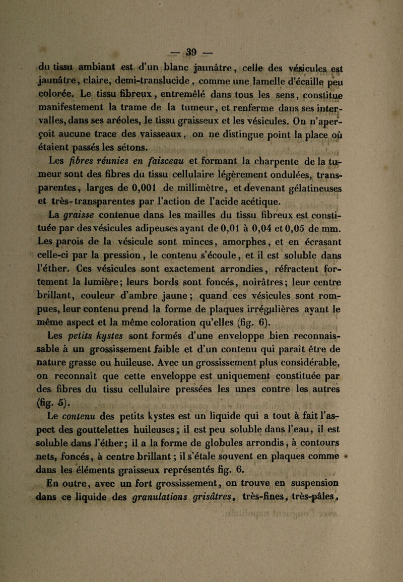 du tissu ambiant est d’un blanc jaunâtre, celle des vésicules est jaunâtre, claire, demi-translucide, comme une lamelle d’écaille peu colorée. Le tissu fibreux, entremêlé dans tous les sens, constitue manifestement la trame de la tumeur, et renferme dans ses inter¬ valles, dans ses aréoles, le tissu graisseux et les vésicules. On n’aper¬ çoit aucune trace des vaisseaux, on ne distingue point la place ou étaient passés les sétons. Les fibres réunies en faisceau et formant la charpente de la tu¬ meur sont des fibres du tissu cellulaire légèrement ondulées, trans¬ parentes, larges de 0,001 de millimètre, et devenant gélatineuses et très-transparentes par l’action de l’acide acétique. La graisse contenue dans les mailles du tissu fibreux est consti¬ tuée par des vésicules adipeuses ayant de 0,01 à 0,04 et 0,05 de mm. Les parois de la vésicule sont minces, amorphes, et en écrasant celle-ci par la pression, le contenu s’écoule, et il est soluble dans l’éther. Ces vésicules sont exactement arrondies, réfractent for¬ tement la lumière ; leurs bords sont foncés, noirâtres ; leur centre brillant, couleur d’ambre jaune; quand ces vésicules sont rom¬ pues, leur contenu prend la forme de plaques irrégplières ayant le même aspect et la même coloration qu’elles (fig. 6). Les petits kystes sont formés d’une enveloppe bien reconnais¬ sable à un grossissement faible et d’un contenu qui paraît être de nature grasse ou huileuse. Avec un grossissement plus considérable!, on reconnaît que cette enveloppe est uniquement constituée par des fibres du tissu cellulaire pressées les unes contre les autres (Bg. 5). Le contenu des petits kystes est un liquide qui a tout à fait l’as¬ pect des gouttelettes huileuses; il est peu soluble dans l’eau, il est soluble dans l’éther; il a la forme de globules arrondis, à contours nets, foncés, à centre brillant ; il s’étale souvent en plaques comme • dans les éléments graisseux représentés fig. 6. En outre, avec un fort grossissement, on trouve en suspension dans ce liquide des granulations grisâtres, très-fines, très-pâles.