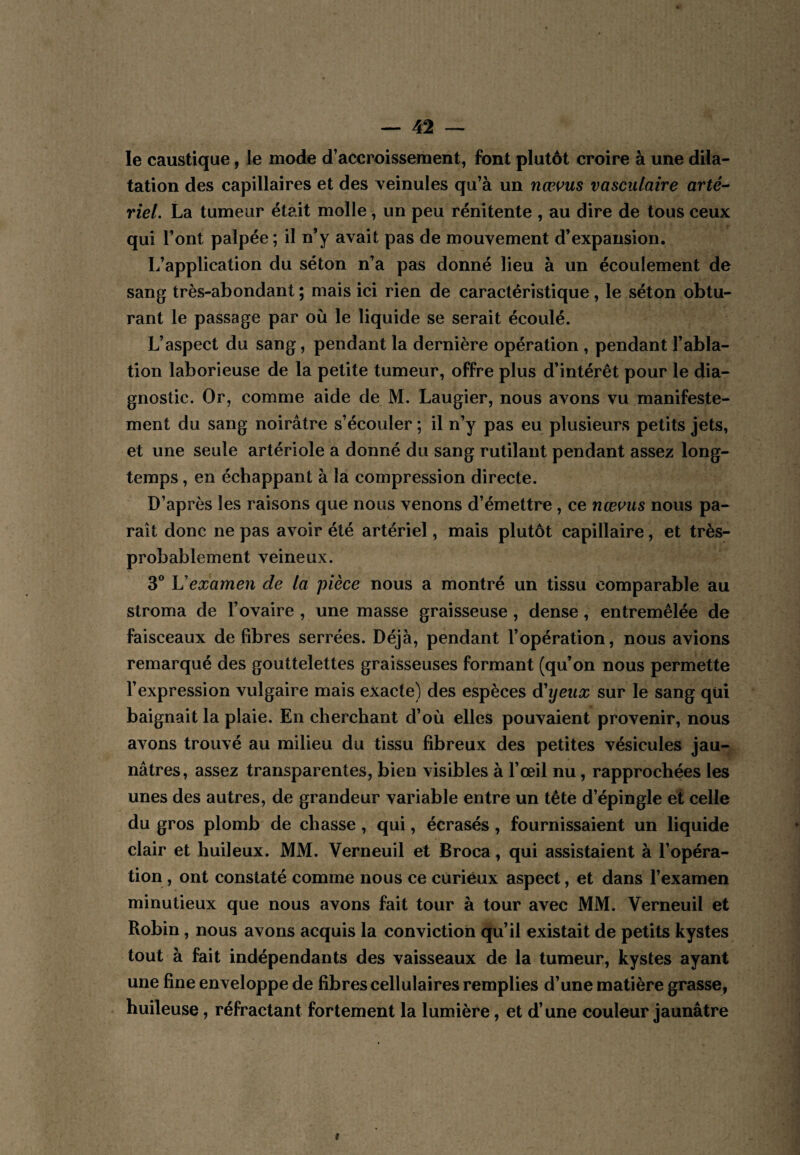 le caustique, le mode d’accroissement, font plutôt croire à une dila¬ tation des capillaires et des veinules qu’à un nœvus vasculaire arté-- riel. La tumeur était molle, un peu rénitente , au dire de tous ceux qui l’ont palpée ; il n’y avait pas de mouvement d’expansion. L’application du séton n’a pas donné lieu à un écoulement de sang très-abondant ; mais ici rien de caractéristique, le séton obtu¬ rant le passage par où le liquide se serait écoulé. L’aspect du sang, pendant la dernière opération , pendant l’abla¬ tion laborieuse de la petite tumeur, offre plus d’intérêt pour le dia¬ gnostic. Or, comme aide de M. Laugier, nous avons vu manifeste¬ ment du sang noirâtre s’écouler ; il n’y pas eu plusieurs petits jets, et une seule artériole a donné du sang rutilant pendant assez long¬ temps , en échappant à la compression directe. D’après les raisons que nous venons d’émettre, ce nœvus nous pa¬ raît donc ne pas avoir été artériel, mais plutôt capillaire, et très- probablement veineux. 3® examen de la pièce nous a montré un tissu comparable au stroma de l’ovaire , une masse graisseuse , dense, entremêlée de faisceaux de fibres serrées. Déjà, pendant l’opération, nous avions remarqué des gouttelettes graisseuses formant (qu’on nous permette l’expression vulgaire mais exacte) des espèces d'yeux sur le sang qui baignait la plaie. En cherchant d’où elles pouvaient provenir, nous avons trouvé au milieu du tissu fibreux des petites vésicules jau¬ nâtres, assez transparentes, bien visibles à l’œil nu, rapprochées les unes des autres, de grandeur variable entre un tête d’épingle et celle du gros plomb de chasse , qui, écrasés , fournissaient un liquide clair et huileux. MM. Verneuil et Broca, qui assistaient à l’opéra¬ tion , ont constaté comme nous ce curieux aspect, et dans l’examen minutieux que nous avons fait tour à tour avec MM. Verneuil et Robin, nous avons acquis la conviction qu’il existait de petits kystes tout à fait indépendants des vaisseaux de la tumeur, kystes ayant une fine enveloppe de fibres cellulaires remplies d’une matière grasse, huileuse, réfractant fortement la lumière, et d’une couleur jaunâtre