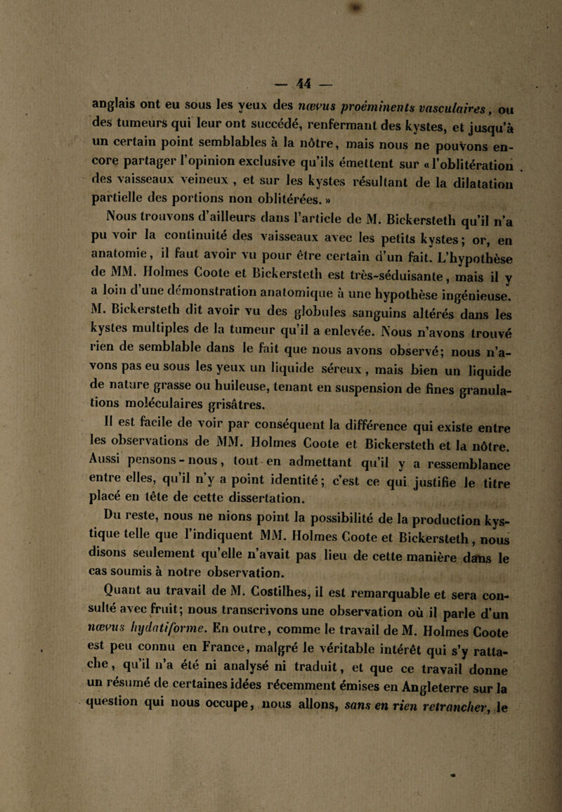 anglais ont eu sous les yeux des nœi>us proéminents vasculaires, ou des tumeurs qui leur ont succédé, renfermant des kystes, et jusqu’à un certain point semblables à la nôtre, mais nous ne pouvons en¬ core partager l’opinion exclusive qu’ils émettent sur «l’oblitération des vaisseaux veineux , et sur les kystes résultant de la dilatation partielle des portions non oblitérées. » Nous trouvons d’ailleurs dans l’article de M. Bickersteth qu’il n’a pu voir la continuité des vaisseaux avec les petits kystes ; or, en anatomie, il faut avoir vu pour être certain d’un fait. L’hypothèse de iMM. Holmes Coote et Bickersteth est très-séduisante, mais il y a loin d une démonstration anatomique a une hypothèse ingénieuse. M. Bickersteth dit avoir vu des globules sanguins altérés dans les kystes multiples de la tumeur qu il a enlevée. Nous n’avons trouvé rien de semblable dans le fait que nous avons observé; nous n’a¬ vons pas eu sous les yeux un liquide sereux , mais bien un liquide de nature grasse ou huileuse, tenant en suspension de fines granula¬ tions moléculaires grisâtres. Il est facile de voir par conséquent la différence qui existe entre les observations de MM. Holmes Coote et Bickersteth et la nôtre. Aussi pensons - nous, tout-en admettant qu’il y a ressemblance entre elles, qu’il n’y a point identité ; c’est ce qui justifie le titre placé en tête de cette dissertation. Du reste, nous ne nions point la possibilité de la production kys¬ tique telle que l’indiquent MiM. Holmes Coote et Bickersteth, nous disons seulement qu’elle n’avait pas lieu de cette manière dans le cas soumis à notre observation. Quant au travail de M. Costilhes, il est remarquable et sera con¬ sulté avec fruit; nous transcrivons une observation où il parle d’un nœotts htjdatiforme. En outre, comme le travail de M. Holmes Coote est peu connu en France, malgré le véritable intérêt qui s’y ratta¬ che , qu’il n’a été ni analysé ni traduit, et que ce travail donne un résumé de certaines idées récemment émises en Angleterre sur la question qui nous occupe, nous allons, sans en rien retrancher,-le