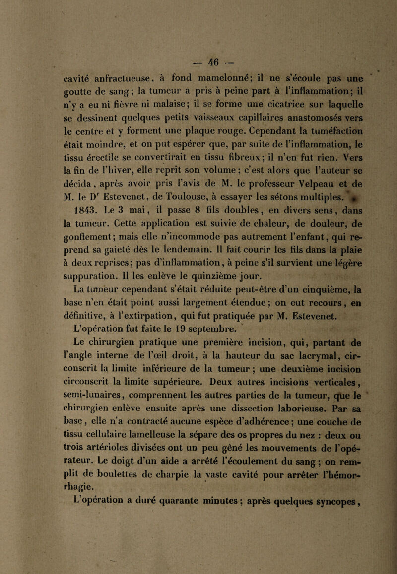 cavité anfractueuse, à fond mamelonné; il ne s’écoule pas une goutte de sang ; la tumeur a pris à peine part à l’inflammation ; il n’y a eu ni fièvre ni malaise; il se forme une cicatrice sur laquelle se dessinent quelques petits vaisseaux capillaires anastomosés vers le centre et y forment une plaque rouge. Cependant la tuméfaction était moindre, et on put espérer que, par suite de l’inflammation, le tissu érectile se convertirait en tissu fibreux; il n’en fut rien. Vers la fin de l’hiver, elle reprit son volume ; c’est alors que l’auteur se décida, après avoir pris l’avis de M. le professeur Velpeau et de M. le D Estevenet, de Toulouse, à essayer les sétons multiples. ’ 1843. Le 3 mai, il passe 8 fils doubles, en divers sens, dans la tumeur. Cette application est suivie de chaleur, de douleur, de gonflement; mais elle n’incommode pas autrement l’enfant, qui re¬ prend sa gaieté dès le lendemain. 11 fait courir les fils dans la plaie à deux reprises ; pas d’inflammation, à peine s’il survient une légère suppuration. 11 les enlève le quinzième jour. La tumeur cependant s’était réduite peut-être d’un cinquième, la base n’en était point aussi largement étendue ; on eut recours, en définitive, à l’extirpation, qui fut pratiquée par M. Estevenet. L’opération fut faite le 19 septembre. Le chirurgien pratique une première incision, qui, partant de l’angle interne de l’œil droit, à là hauteur du sac lacrymal, cir¬ conscrit la limite inférieure de la tumeur ; une deuxième incision circonscrit la limite supérieure. Deux autres incisions verticales, semi-lunaires, comprennent les autres parties de la tumeur, que le chirurgien enlève ensuite après une dissection laborieuse. Par sa base , elle n’a contracté aucune espèce d’adhérence ; une couche de tissu cellulaire lamelleuse la sépare des os propres du nez : deux ou trois artérioles divisées ont un peu gêné les mouvements de l’opé¬ rateur. Le doigt d’un aide a arrêté l’écoulement du sang ; on rem¬ plit de boulettes de charpie la vaste cavité pour arrêter l’hémor¬ rhagie. L’opération a duré quarante minutes ; après quelques syncopes,