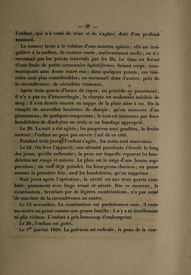 l’enfant, qui n’a cessé de crier et de s’agiter, dort d’un profond sommeil. La tumeur lavée a le volume d’une noisette aplatie ; elle est irré¬ gulière à la surface, de couleur rosée, uniformément molle ; on n’y reconnaît pas les points traversés par les fils. Le tissu est formé d’une foule de petits corpuscules hydatiformes, faisant corps, com¬ muniquant sans doute entre eux; dans quelques points, ces vési¬ cules sont plus considérables ; on reconnaît dans d’autres, près de la circonférence, de véritables vaisseaux. Après trois quarts d’heure de repos, on procède au pansement ; il n’y a pas eu d’hémorrhagie, la charpie est seulement imbibée de sang ; il s’en écoule encore en nappe de la plaie mise à nu. On la remplit de nouvelles boulettes de charpie, qu’on recouvre d’un plumasseau, de quelques compresses ; le tout est maintenu par deux bandelettes de diachylon en croix et un bandage approprié. Le 20. La nuit a été agitée ; les paupières sont gonflées, la droite surtout ; l’enfant ne peut pas ouvrir l’œil de ce côté. Pendant trois jours , l’enfant s’agite, les nuits sont mauvaises. Le 24. On lève l’appareil ; une sérosité purulente s’écoule le long des joues, qu’elle enflamme ; la peau sur laquelle reposent les ban¬ delettes est rouge et animée. La plaie est le siège d’une bonne sup¬ puration ; on voit déjà poindre les bourgeons'charnus ; on panse comme la première fois, sauf les bandelettes, qu’on supprime. Huit jours après l’opération, la cavité est aux trois quarts com¬ blée ; pansement avec linge troué et cératé. Dès ce moment, la cicatrisation, favorisée par de légères cautérisations, n’a pas cessé Me marcher de la circonférence au centre. Le 15 novembre. La cicatrisation est parfaitement unie, il reste* au centre un point comme une grosse lentille ; il n’y a ni tiraillement ni plis vicieux. L’enfant a pris beaucoup d’embonpoint. Le 20, l’enfant est guéri. Le 1®** janvier 1850. La guérison est radicale, la peau de la cica-