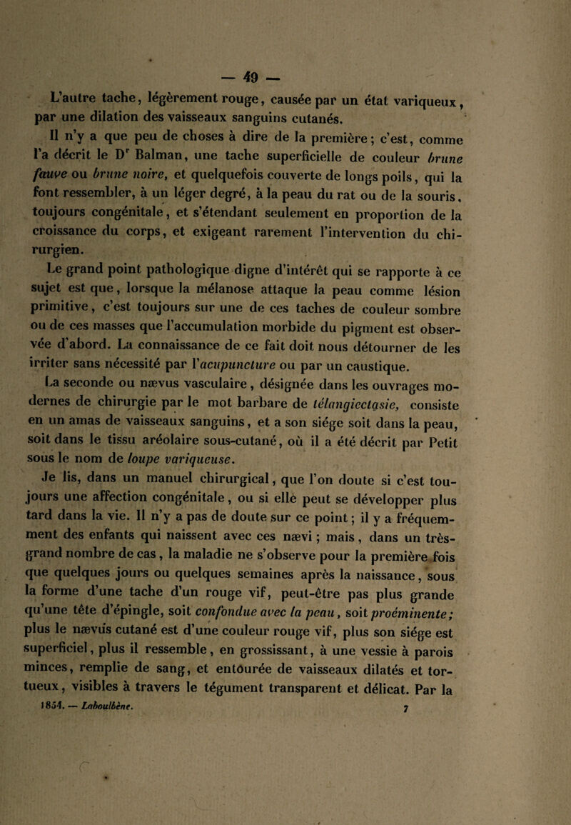 L’autre tache, légèrement rouge, causée par un état variqueux, par une dilation des vaisseaux sanguins cutanés. Il n’y a que peu de choses à dire de la première; c’est, comme l’a décrit le D** Balman, une tache superficielle de couleur (mine fms^e ou brune noire, et quelquefois couverte de longs poils, qui la font ressembler, à un léger degré, à la peau du rat ou de la souris, toujours congénitale, et s’étendant seulement en proportion de la croissance du corps, et exigeant rarement l’intervention du chi¬ rurgien. Le grand point pathologique digne d’intérêt qui se rapporte à ce sujet est que, lorsque la mélanose attaque la peau comme lésion primitive, c’est toujours sur une de ces taches de couleur sombre ou de ces masses que l’accumulation morbide du pigment est obser¬ vée d’abord. La connaissance de ce fait doit nous détourner de les irriter sans nécessité Vacupuncture ou par un caustique. La seconde ou nævus vasculaire, désignée dans les ouvrages mo¬ dernes de chirurgie par le mot barbare de lélangicctgsie, consiste en un amas de vaisseaux sanguins, et a son siège soit dans la peau, soit dans le tissu aréolaire sous-cutané, où il a été décrit par Petit sous le nom de loupe variqueuse. Je lis, dans un manuel chirurgical, que l’on doute si c’est tou¬ jours une affection congénitale, ou si ellè peut se développer plus tard dans la vie. Il n’y a pas de doute sur ce point ; il y a fréquem¬ ment des enfants qui naissent avec ces nævi ; mais, dans un très- grand nombre de cas, la maladie ne s’observe pour la première iois que quelques jours ou quelques semaines après la naissance, sous la forme d’une tache d’un rouge vif, peut-être pas plus grande qu’une tête d’épingle, soit confondue avec la peau, soit proéminente ; plus le nævus cutané est d’une couleur rouge vif, plus son siège est superficiel, plus il ressemble, en grossissant, à une vessie à parois minces, remplie de sang, et entourée de vaisseaux dilatés et tor¬ tueux , visibles à travers le tégument transparent et délicat. Par la i 854. — Lahoulèène, 7